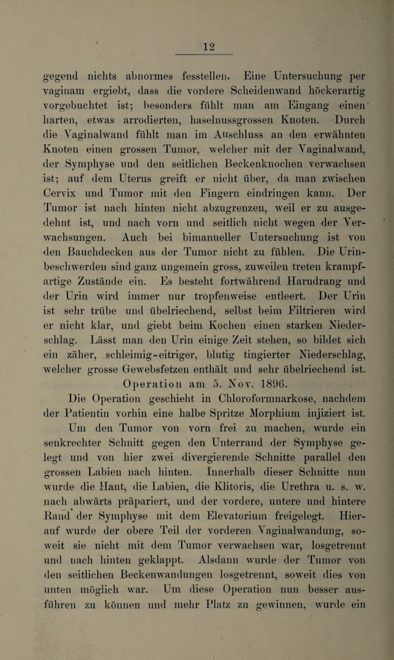 gegend nichts abnormes fesstellen. Eine Untersuchung per vaginam ergiebt, dass die vordere Scheidenwand höckerartig vorgebuchtet ist; besonders fühlt man am Eingang einen' harten, etwas arrodierten, haselnussgrossen Knoten. Durch die Vaginalwand fühlt man im Anschluss an den erwähnten Knoten einen grossen Tumor, welcher mit der Vaginalwand, der Symphyse und den seitlichen Beckenknochen verwachsen ist; auf dem Uterus greift er nicht über, da man zwischen Cervix und Tumor mit den Fingern eindringen kann. Der Tumor ist nach hinten nicht abzugrenzen, weil er zu ausge¬ dehnt ist, und nach vorn und seitlich nicht wegen der Ver¬ wachsungen. Auch bei bimanueller Untersuchung ist von den Bauchdecken aus der Tumor nicht zu fühlen. Die Urin¬ beschwerden sind ganz ungemein gross, zuweilen treten krampf¬ artige Zustände ein. Es besteht fortwährend Harndrang und der Urin wird immer nur tropfenweise entleert. Der Urin ist sehr trübe und übelriechend, selbst beim Filtrieren wird er nicht klar, und giebt beim Kochen einen starken Nieder¬ schlag. Lässt man den Urin einige Zeit stehen, so bildet sich ein zäher, schleimig-eitriger, blutig tingierter Niederschlag, welcher grosse Cfewebsfetzen enthält und sehr übelriechend ist. Ope ration am 5. Nov. 1896. Die Operation geschieht in Chloroformnarkose, nachdem der Patientin vorhin eine halbe Spritze Morphium injiziert ist. Um den Tumor von vorn frei zu machen, wurde ein senkrechter Schnitt gegen den Unterrand der Symphyse ge¬ legt und von hier zwei divergierende Schnitte parallel den grossen Labien nach hinten. Innerhalb dieser Schnitte nun wurde die Haut, die Labien, die Klitoris, die Urethra u. s. w. nach abwärts präpariert, und der vordere, untere und hintere __ j Rand der Symphyse mit dem Elevatorium freigelegt. Hier¬ auf wurde der obere Teil der vorderen Vaginalwandung, so¬ weit sie nicht mit dem Tumor verwachsen war, losgetrennt und nach hinten geklappt. Alsdann wurde der Tumor von den seitlichen Beckenwandungen losgetrennt, soweit dies von unten möglich war. Um diese Operation nun besser aus¬ führen zu können und mehr Platz zu gewinnen, wurde ein