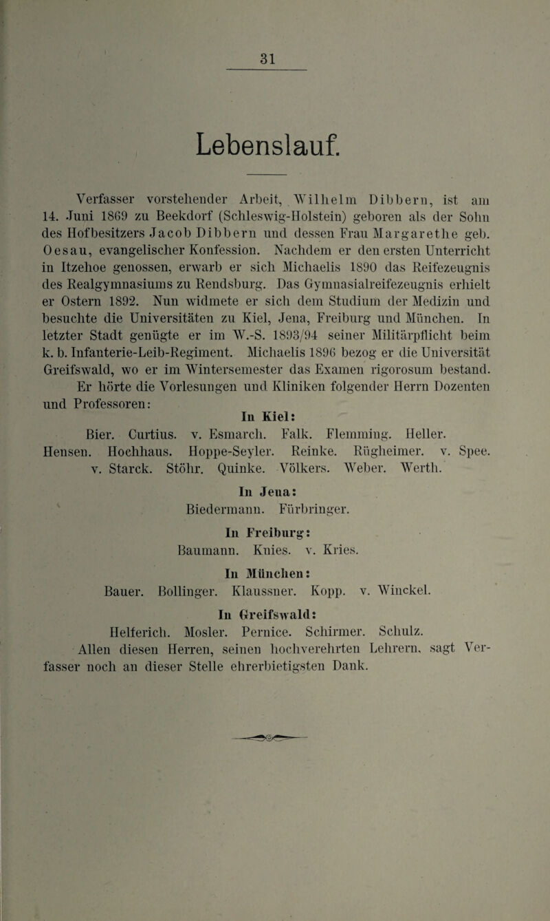 I Lebenslauf. Verfasser vorstehender Arbeit, Wilhelm Dibbern, ist am 14. Juni 1869 zu Beekdorf (Schleswig-Holstein) geboren als der Sohn des Hofbesitzers Jacob Dibbern und dessen Frau Margarethe geh. Oes au, evangelischer Konfession. Nachdem er den ersten Unterricht in Itzehoe genossen, erwarb er sich Michaelis 1890 das Reifezeugnis des Realgymnasiums zu Rendsburg. Das Gymnasialreifezeugnis erhielt er Ostern 1892. Nun widmete er sich dem Studium der Medizin und besuchte die Universitäten zu Kiel, Jena, Freiburg und München. In letzter Stadt genügte er im W.-S. 1893/94 seiner Militärpflicht beim k. b. Infanterie-Leib-Regiment. Michaelis 1896 bezog er die Universität Greifswald, wo er im Wintersemester das Examen rigorosum bestand. Er hörte die Vorlesungen und Kliniken folgender Herrn Dozenten und Professoren: In Kiel: Bier. Curtius. v. Esmarcli. Falk. Flemming. Heller. Hensen. Hochhaus. Hoppe-Seyler. Reinke. Rügheimer. v. Spee. v. Starck. Stöhr. Quinke. Volkers. Weber. Werth. In Jena: Biedermann. Fürbringer. In Freiburg: Baumann. Knies, v. Kries. In München: Bauer. Bollinger. Klaussner. Kopp. v. Winckel. In Greifswald: Helferich. Mosler. Pernice. Schirmer. Schulz. Allen diesen Herren, seinen hochverehrten Lehrern, sagt Ver¬ fasser noch an dieser Stelle ehrerbietigsten Dank.