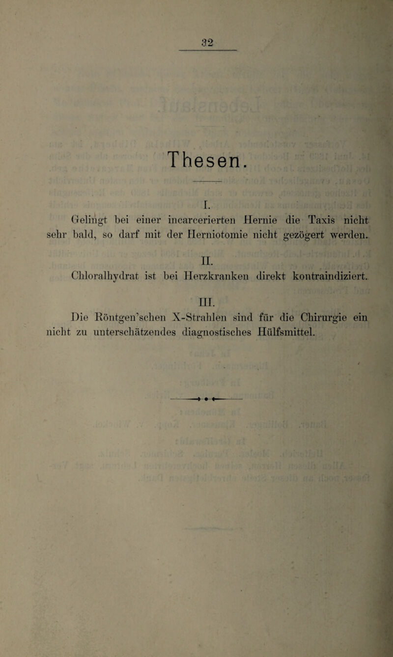 Thesen. I. Gelingt bei einer incarcerierten Hernie die Taxis nicht sehr bald, so darf mit der Herniotomie nicht gezögert werden. II. Chloralhydrat ist bei Herzkranken direkt kontraindiziert. HI. Die RöntgeiTschen X-Strahlen sind für die Chirurgie ein nicht zu unterschätzendes diagnostisches Hülfsmittel. o