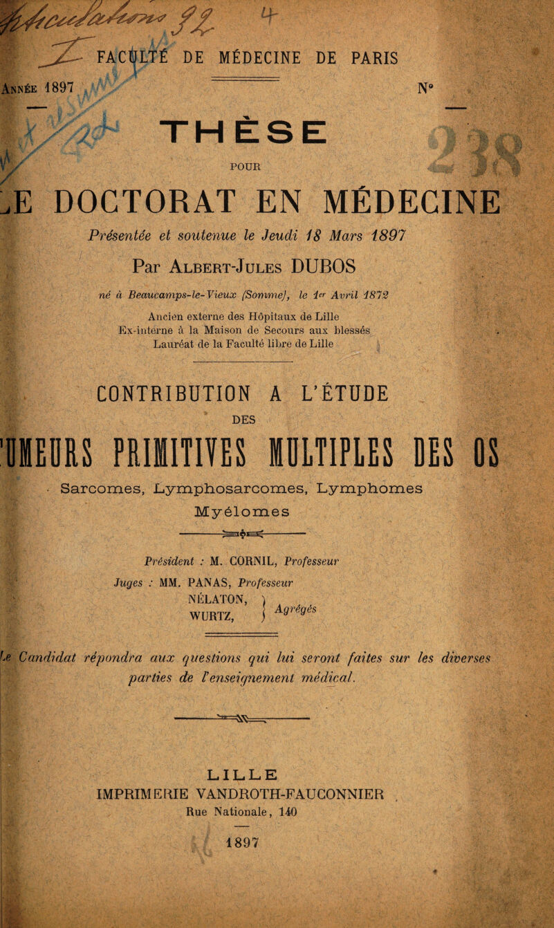 Année 1897 N‘ ifi / / THÈSE POUR gte, jStv .<*#' WW : \ M. §? ^ Æ DOCTORAT EN MEDECINE Présentée et soutenue le Jeudi 18 Mars 1897 Par Albert-Jules DUBOS né à Beaucamps-le-Vieux (SommeJ, le i*r Avril Î872 Ancien externe des Hôpitaux de Lille Ex-interne à la Maison de Secours aux blessés Lauréat de la Faculté libre de Lille CONTRIBUTION A L’ÉTUDE DES IMEDRS PRIMITIVES MULTIPLES DES • Sarcomes, Lymphosarcomes, Lymphomes Myélomes --^==lêE3^-- Président : M. CORNIL, Professeur Juges : MM. PANAS, Professeur NÉLATON, ) WURTZ, j A9ré9éS fe Candidat répondra aux questions qui lui seront faites sur les diverses parties de l'enseignement médical. LILLE IMPRIMERIE VANDROTH-FAUGONNIER Rue Nationale, 140 1897 ■