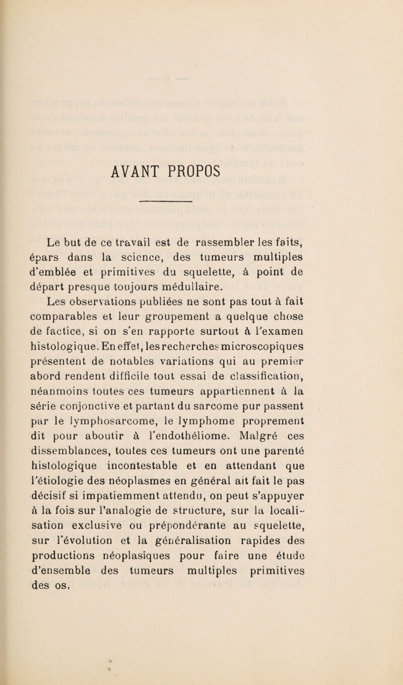 AVANT PROPOS Le but de ce travail est de rassembler les faits, épars dans la science, des tumeurs multiples d’emblée et primitives du squelette, à point de départ presque toujours médullaire. Les observations publiées ne sont pas tout à fait comparables et leur groupement a quelque chose de factice, si on s’en rapporte surtout à l'examen histologique. En effet, lesrecherchesmicroscopiques présentent de notables variations qui au premier abord rendent difficile tout essai de classification, néanmoins toutes ces tumeurs appartiennent à la série conjonctive et partant du sarcome pur passent par le lymphosarcome, le lymphome proprement dit pour aboutir à l’endothéliome. Malgré ces dissemblances, toutes ces tumeurs ont une parenté histologique incontestable et en attendant que l'étiologie des néoplasmes en général ait fait le pas décisif si impatiemment attendu, on peut s’appuyer à la fois sur l’analogie de structure, sur la locali¬ sation exclusive ou prépondérante au squelette, sur l’évolution et la généralisation rapides des productions néoplasiques pour faire une étude d’ensemble des tumeurs multiples primitives des os,