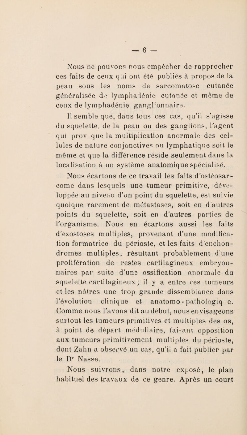 Nous ne pouvons nous empêcher de rapprocher ces faits de ceux qui ont été publiés à propos de la peau sous les noms de sarcomatose cutanée généralisée de lymphadénie cutanée et même de ceux de lymphadénie ganghonnaire. Il semble que, dans tous ces cas, qu’il s’agisse du squelette, de la peau ou des ganglions, l'agent qui provoque la multiplication anormale des cel¬ lules de nature conjonctives ou lymphatique soit le même et que la différence réside seulement dans la localisation à un système anatomique spécialisé. Nous écartons de ce travail les faits d’ostéosar¬ come dans lesquels une tumeur primitive, déve¬ loppée au niveau d’un point du squelette, est suivie quoique rarement de métastases, soit en d’autres points du squelette, soit en d'autres parties de l'organisme. Nous en écartons aussi les faits d’exostoses multiples, provenant d’une modifica¬ tion formatrice du périoste, et les faits d’enchon- dromes multiples, résultant probablement d’une prolifération de restes cartilagineux embryon¬ naires par suite d’une ossification anormale du squelette cartilagineux ; il y a entre ces tumeurs et les nôtres une trop grande dissemblance dans l’évolution clinique et anatomo-pathologique. Comme nous l'avons dit au début, nous envisageons surtout les tumeurs primitives et multiples des os, à point de départ médullaire, fai.-ant opposition aux tumeurs primitivement multiples du périoste, dont Zahn a observé un cas, qu’il a fait publier par le Dr Nasse. Nous suivrons, dans notre exposé, le plan habituel des travaux de ce genre. Après un court