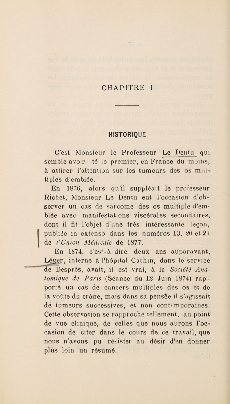 HISTORIQUE C'est Monsieur le Professeur Le Dentu qui < m u .. * semble avoir c té le premier, en France du moins, à attirer l’attention sur les tumeurs des os mul¬ tiples d’emblée. En 1876, alors qu'il suppléait le professeur Richet, Monsieur Le Dentu eut l’occasion d’ob¬ server un cas de sarcome des os multiple d’em¬ blée avec manifestations viscérales secondaires, dont il fit l'objet d’une très intéressante leçon, publiée in-extenso dans les numéros 13, 20 et 21 de l’Union Médicale de 1877. En 1874, c'est-à-dire deux ans auparavant, Léger, interne à l’hôpital Cochin, dans le service de Desprès, avait, il est vrai, à la Société Ana¬ tomique de Paris (Séance du 12 Juin 1874) rap¬ porté un cas de cancers multiples des os et de la voûte du crâne, mais dans sa pensée il s’agissait de tumeurs successives, et non contemporaines. Cette observation se rapproche tellement, au point de vue clinique, de celles que nous aurons l’oc¬ casion de citer dans le cours de ce travail, que nous n'avons pu résister au désir d’en donner plus loin un résumé.