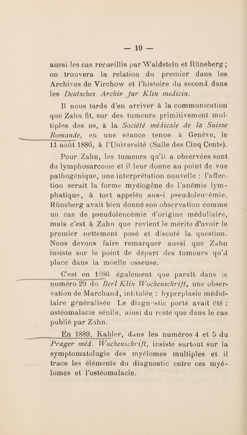 aussi les cas recueillis parWaldsteïn et Rüneberg; on trouvera la relation du premier dans les Archives de Virchow et l’histoire du second dans les Deutsches Archiv fur Klin medicin. Il nous tarde d’en arriver à la communication que Zahn fit, sur des tumeurs primitivement mul¬ tiples des os, à la Société médicale de la Suisse Romande, en une séance tenue à Genève, le Il août 1886, à l’Université (Salle des Cinq Cents). Pour Zahn, les tumeurs qu’il a observées sont du lymphosarcome et il leur donne au point de vue pathogénique, une interprétation nouvelle : l’affec¬ tion serait la forme myélogène de l’anémie lym¬ phatique, à tort appelée aussi pseudoleimémie. Rüneberg avait bien donné son observation comme un cas de pseudoleucémie d’origine médullaire, mais c’est à Zahn que revient le mérite d’avoir le premier nettement posé et discuté la question. Nous devons faire remarquer aussi que Zahn insiste sur le point de départ des tumeurs qu’d place dans la moelle osseuse. C’est en 1886 également que paraît- dans ie numéro 29 du Berl Klin Wochenschrift, une obser¬ vation de Marchand, intitulée : hyperplasie médul¬ laire généralisée Le diagnostic porté avait été : ostéomalacie sénile, ainsi du reste que dans le cas publié par Zahn. En 1889, Kahler, dans les numéros 4 et 5 du Prager méd. Wochenschrift, insiste surtout sur la symptomatologie des myélomes multiples et il trace les éléments du diagnostic entre ces myé¬ lomes et l’ostéomalacie.