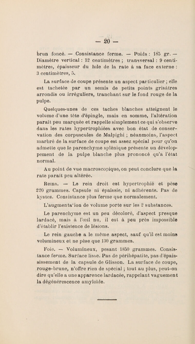 brun foncé. — Consistance ferme. — Poids : 185 gr. — Diamètre vertical : 12 centimètres ; transversal : 9 centi¬ mètres, épaisseur du hile de la rate à sa face externe : 3 centimètres, 5. La surface de coupe présente un aspect par ticulier ; elle est tachetée par un semis de petits points grisâtres arrondis ou irréguliers, tranchant sur le fond rouge de la pulpe. Quelques-unes de ces taches blanches atteignent le volume d’une tête d’épingle, mais en somme, l’altération paraît peu marquée et rappelle simplement ce qui s’observe dans les rates hypertrophiées avec bon état de conser¬ vation des corpuscules de Malpighi ; néanmoins, l’aspect marbré de la surface de coupe est assez spécial pour qu’on admette que le parenchyme splénique présente un dévelop¬ pement de la pulpe blanche plus prononcé qu’a l’état normal. Au point de vue macroscopique, on peut conclure que la rate parait peu altérée. Rems. — Le rein droit est hypertrophié et pèse 220 grammes. Capsule ni épaissie, ni adhérente. Pas de kystes. Consistance plus ferme que normalement. L’augmentation de volume porte sur les 2 substances. Le parenchyme est un peu décoloré, d’aspect presque lardacé, mais à l’œil nu, il est à peu près impossible d’établir l’existence de lésions. Le rein gauche a le même aspect, sauf qu’il est moins volumineux et ne pèse que 130 grammes. Foie. — Volumineux, pesant 1850 grammes. Consis¬ tance ferme. Surface lisse. Pas de périhépatite, pas d’épais¬ sissement de la capsule de Glisson. La surface de coupe, rouge-brune, n’offre rien de spécial ; tout au plus, peut-on dire qu’elle a une apparence lardacée, rappelant vaguement la dégénérescence amyloïde.