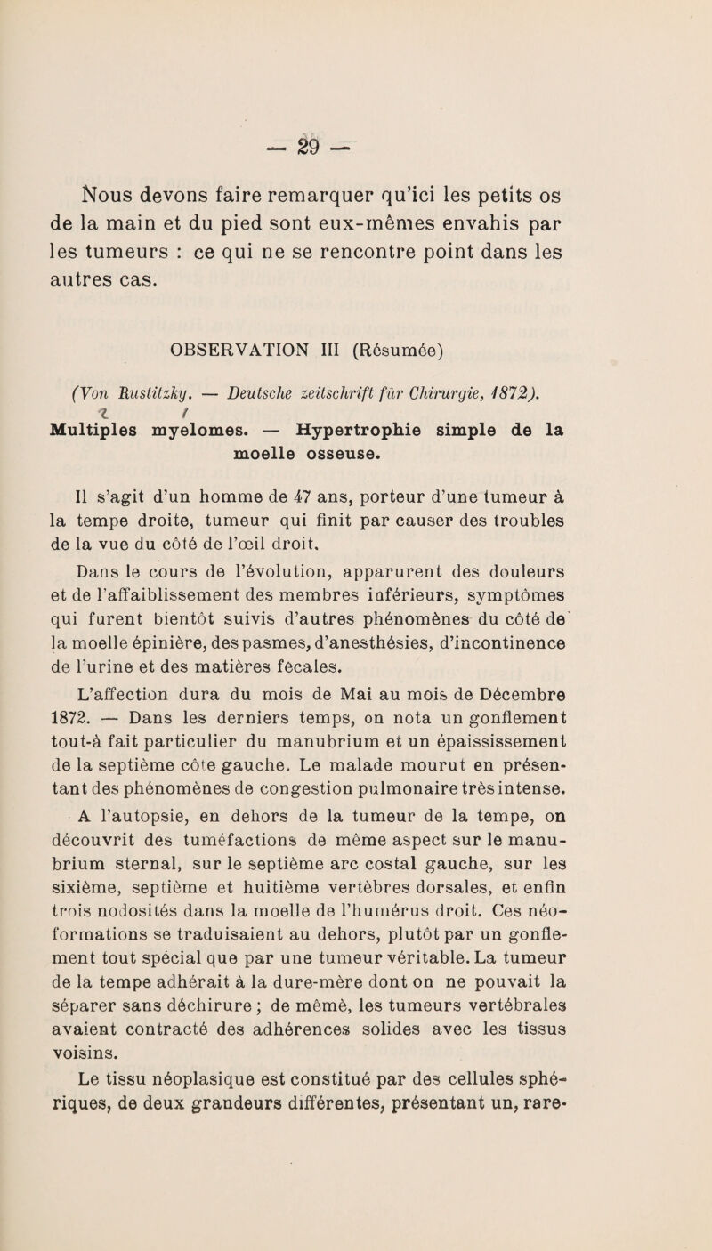 Nous devons faire remarquer qu’ici les petits os de la main et du pied sont eux-mêmes envahis par les tumeurs : ce qui ne se rencontre point dans les autres cas. OBSERVATION III (Résumée) (Von Rustitzky. — Deutsche Zeitschrift fur Chirurgie, 1872). Z / Multiples myelomes. — Hypertrophie simple de la moelle osseuse. Il s’agit d’un homme de 47 ans, porteur d’une tumeur à la tempe droite, tumeur qui finit par causer des troubles de la vue du côté de l’œil droit. Dans le cours de l’évolution, apparurent des douleurs et de l’affaiblissement des membres inférieurs, symptômes qui furent bientôt suivis d’autres phénomènes du côté de la moelle épinière, des pasmes, d’anesthésies, d’incontinence de l’urine et des matières fôcaies. L’affection dura du mois de Mai au mois de Décembre 1872. — Dans les derniers temps, on nota un gonflement tout-à fait particulier du manubrium et un épaississement de la septième côte gauche. Le malade mourut en présen¬ tant des phénomènes de congestion pulmonaire très intense. A l’autopsie, en dehors de la tumeur de la tempe, on découvrit des tuméfactions de même aspect sur le manu¬ brium sternal, sur le septième arc costal gauche, sur les sixième, septième et huitième vertèbres dorsales, et enfin trois nodosités dans la moelle de l’humérus droit. Ces néo¬ formations se traduisaient au dehors, plutôt par un gonfle¬ ment tout spécial que par une tumeur véritable. La tumeur de la tempe adhérait à la dure-mère dont on ne pouvait la séparer sans déchirure ; de mêmè, les tumeurs vertébrales avaient contracté des adhérences solides avec les tissus voisins. Le tissu néoplasique est constitué par des cellules sphé¬ riques, de deux grandeurs différentes, présentant un, rare-