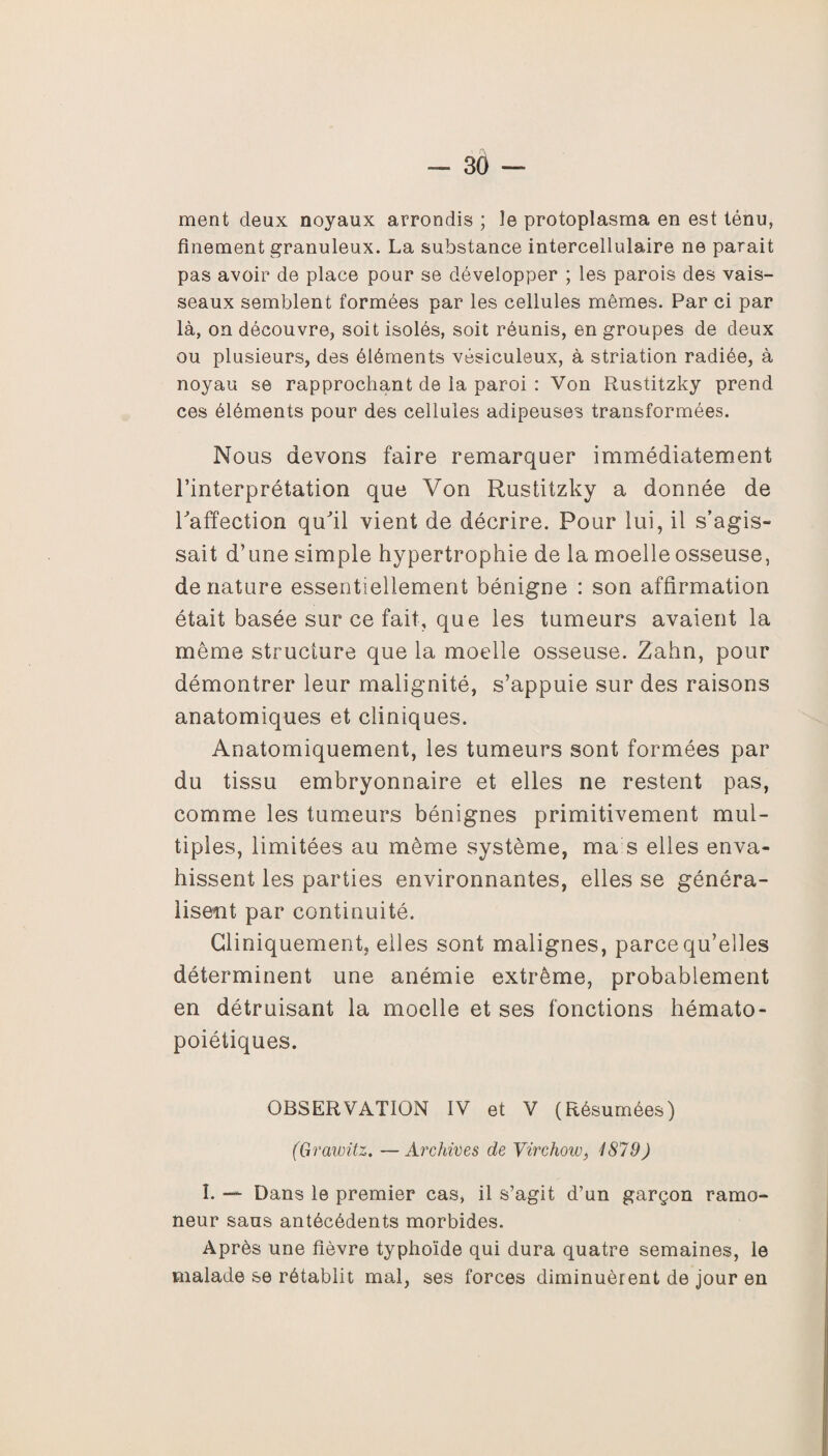 ment deux noyaux arrondis ; îe protoplasma en est ténu, finement granuleux. La substance intercellulaire ne parait pas avoir de place pour se développer ; les parois des vais¬ seaux semblent formées par les cellules mêmes. Par ci par là, on découvre, soit isolés, soit réunis, en groupes de deux ou plusieurs, des éléments vésiculeux, à striation radiée, à noyau se rapprochant de la paroi : Von Rustitzky prend ces éléments pour des cellules adipeuses transformées. Nous devons faire remarquer immédiatement l’interprétation que Von Rustitzky a donnée de l'affection qu'il vient de décrire. Pour lui, il s’agis¬ sait d’une simple hypertrophie de la moelle osseuse, dénaturé essentiellement bénigne : son affirmation était basée sur ce fait, que les tumeurs avaient la même structure que la moelle osseuse. Zahn, pour démontrer leur malignité, s’appuie sur des raisons anatomiques et cliniques. Anatomiquement, les tumeurs sont formées par du tissu embryonnaire et elles ne restent pas, comme les tumeurs bénignes primitivement mul¬ tiples, limitées au même système, ma s elles enva¬ hissent les parties environnantes, elles se généra¬ lisent par continuité. Cliniquement, elles sont malignes, parce qu’elles déterminent une anémie extrême, probablement en détruisant la moelle et ses fonctions hémato¬ poiétiques. OBSERVATION IV et V (Résumées) (Grawitz. —Archives de Virchow, 1879) î. — Dans le premier cas, il s’agit d’un garçon ramo¬ neur sans antécédents morbides. Après une fièvre typhoïde qui dura quatre semaines, le malade se rétablit mal, ses forces diminuèrent de jour en