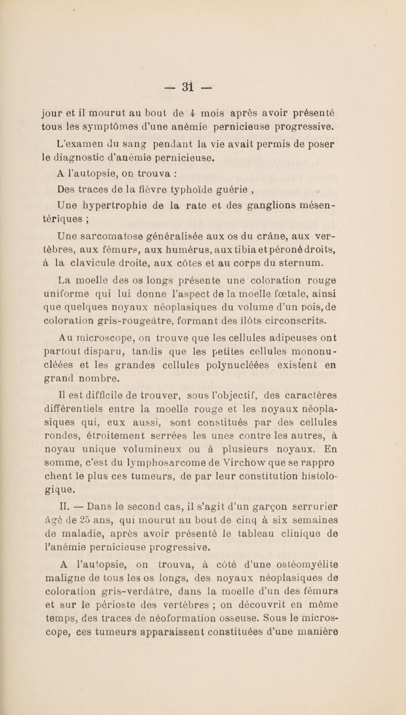 jour et il mourut au bout de 4 mois après avoir présenté tous les symptômes d’une anémie pernicieuse progressive. L’examen du sang pendant la vie avait permis de poser le diagnostic d’anémie pernicieuse. A l’autopsie, on trouva : Des traces de la fièvre typhoïde guérie , Une hypertrophie de la rate et des ganglions mésen¬ tériques ; Une sarcomatose généralisée aux os du crâne, aux ver¬ tèbres, aux fémurs, aux humérus, aux tibia et péroné droits, à la clavicule droite, aux côtes et au corps du sternum. La moelle des os longs présente une coloration rouge uniforme qui lui donne l’aspect de la moelle fœtale, ainsi que quelques noyaux néoplasiques du volume d’un pois,de coloration gris-rougeâtre, formant des ilôts circonscrits. Au microscope, on trouve que les cellules adipeuses ont partout disparu, tandis que les petites cellules mononu- cléées et les grandes cellules polynucléées existent en grand nombre. Il est difficile de trouver, sous l’objectif, des caractères différentiels entre la moelle rouge et les noyaux néopla¬ siques qui, eux aussi, sont constitués par des cellules rondes, étroitement serrées les unes contre les autres, à noyau unique volumineux ou à plusieurs noyaux. En somme, c’est du lymphosarcome de Virchow que se rappro chent le plus ces tumeurs, de par leur constitution histolo¬ gique. II. — Dans le second cas, il s’agit d’un garçon serrurier âgé de 25 ans, qui mourut au bout de cinq à six semaines de maladie, après avoir présenté le tableau clinique de l’anémie pernicieuse progressive. A l’autopsie, on trouva, à côté d’une ostéomyélite maligne de tous les os longs, des noyaux néoplasiques de coloration gris-verdâtre, dans la moelle d’un des fémurs et sur le périoste des vertèbres ; on découvrit en môme temps, des traces de néoformation osseuse. Sous le micros¬ cope, ces tumeurs apparaissent constituées d’une manière