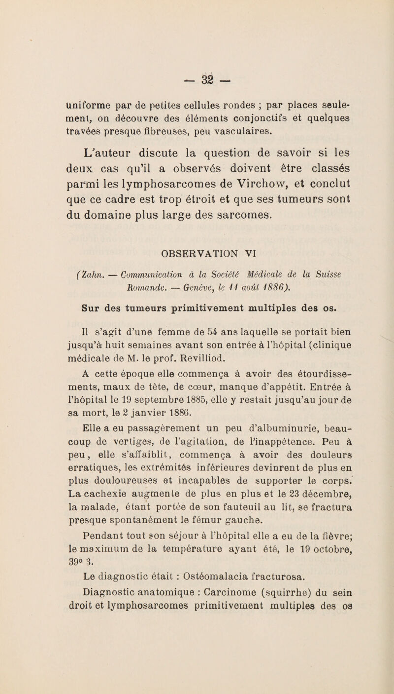 uniforme par de petites cellules rondes ; par places seule¬ ment, on découvre des éléments conjonctifs et quelques travées presque fibreuses, peu vasculaires. L/auteur discute la question de savoir si les deux cas qu’il a observés doivent être classés parmi les lymphosarcomes de Virchow, et conclut que ce cadre est trop étroit et que ses tumeurs sont du domaine plus large des sarcomes. OBSERVATION VI (Zahn. — Communication à la Société Médicale de la Suisse Romande. — Genève, le U août 1886). Sur des tumeurs primitivement multiples des os. Il s’agit d’une femme de 54 ans laquelle se portait bien jusqu’à huit semaines avant son entrée à l’hôpital (clinique médicale de M. le prof. Revilliod. A cette époque elle commença à avoir des étourdisse¬ ments, maux de tête, de cœur, manque d’appétit. Entrée à l’hôpital le 19 septembre 1885, elle y restait jusqu’au jour de sa mort, le 2 janvier 1886. Elle a eu passagèrement un peu d’albuminurie, beau¬ coup de vertiges, de l’agitation, de l’inappétence. Peu à peu, elle s’affaiblit, commença à avoir des douleurs erratiques, les extrémités inférieures devinrent de plus en plus douloureuses et incapables de supporter le corps. La cachexie augmente de plus en plus et le 23 décembre, la malade, étant portée de son fauteuil au lit, se fractura presque spontanément le fémur gauche. Pendant tout son séjour à l’hôpital elle a eu de la fièvre; le maximum de la température ayant été, le 19 octobre, 39° 3» Le diagnostic était : Ostéomalacia fracturosa. Diagnostic anatomique : Carcinome (squirrhe) du sein droit et lymphosarcomes primitivement multiples des os