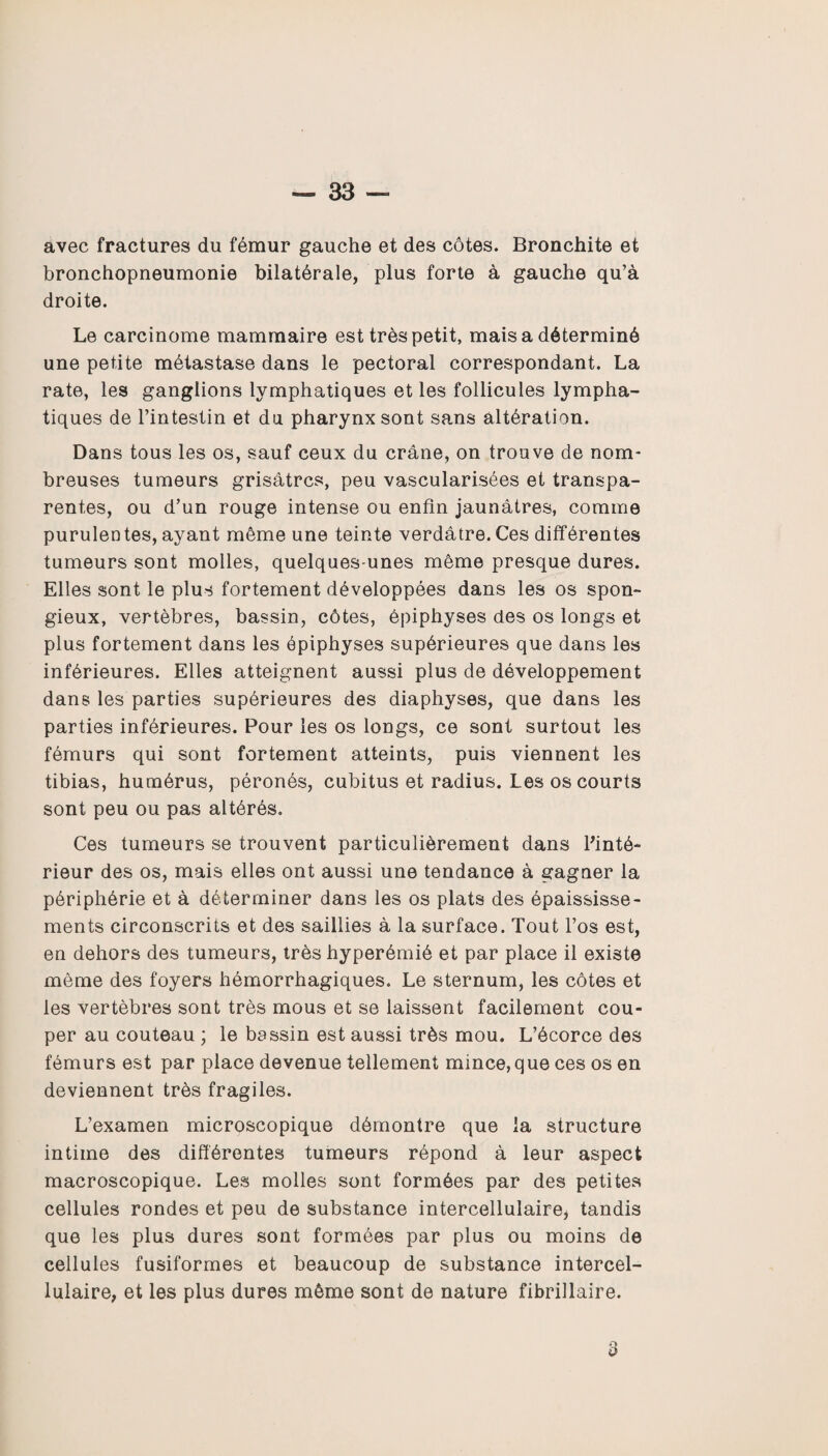 avec fractures du fémur gauche et des côtes. Bronchite et bronchopneumonie bilatérale, plus forte à gauche qu’à droite. Le carcinome mammaire est très petit, mais a déterminé une petite métastase dans le pectoral correspondant. La rate, les ganglions lymphatiques et les follicules lympha¬ tiques de l’intestin et du pharynx sont sans altération. Dans tous les os, sauf ceux du crâne, on trouve de nom¬ breuses tumeurs grisâtres, peu vascularisées et transpa¬ rentes, ou d’un rouge intense ou enfin jaunâtres, comme purulentes, ayant même une teinte verdâtre. Ces différentes tumeurs sont molles, quelques-unes même presque dures. Elles sont le plus fortement développées dans les os spon¬ gieux, vertèbres, bassin, côtes, épiphyses des os longs et plus fortement dans les épiphyses supérieures que dans les inférieures. Elles atteignent aussi plus de développement dans les parties supérieures des diaphyses, que dans les parties inférieures. Pour les os longs, ce sont surtout les fémurs qui sont fortement atteints, puis viennent les tibias, humérus, péronés, cubitus et radius. Les os courts sont peu ou pas altérés. Ces tumeurs se trouvent particulièrement dans l'inté¬ rieur des os, mais elles ont aussi une tendance à gagner la périphérie et à déterminer dans les os plats des épaississe¬ ments circonscrits et des saillies à la surface. Tout l’os est, en dehors des tumeurs, très hyperémié et par place il existe même des foyers hémorrhagiques. Le sternum, les côtes et les vertèbres sont très mous et se laissent facilement cou¬ per au couteau ; le bassin est aussi très mou. L’écorce des fémurs est par place devenue tellement mince, que ces os en deviennent très fragiles. L’examen microscopique démontre que la structure intime des différentes tumeurs répond à leur aspect macroscopique. Les molles sont formées par des petites cellules rondes et peu de substance intercellulaire, tandis que les plus dures sont formées par plus ou moins de cellules fusiformes et beaucoup de substance intercel¬ lulaire, et les plus dures môme sont de nature fibrillaire. o O