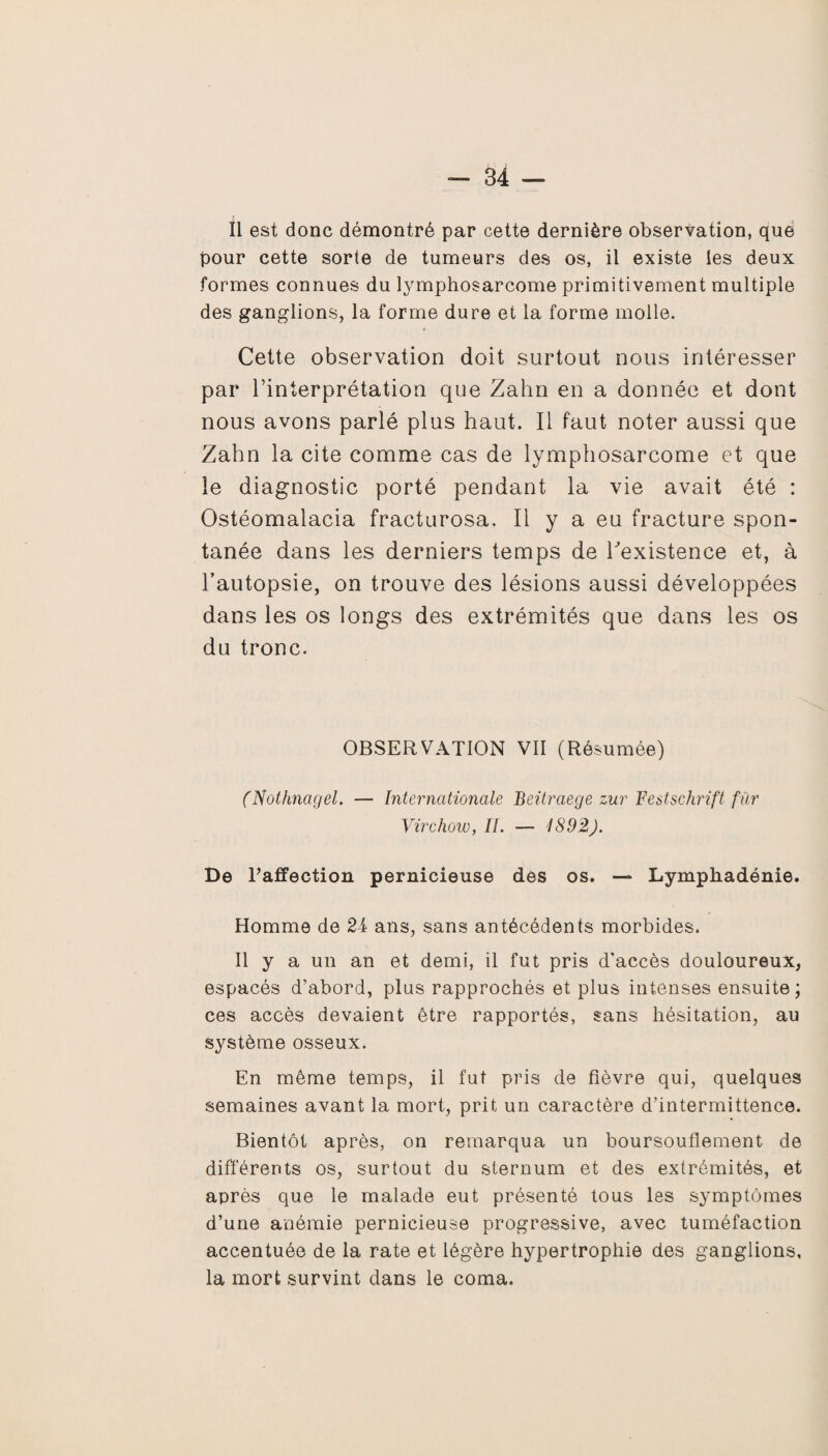 Il est donc démontré par cette dernière observation, que pour cette sorte de tumeurs des os, il existe les deux formes connues du lymphosarcome primitivement multiple des ganglions, la forme dure et la forme molle. Cette observation doit surtout nous intéresser par l’interprétation que Zahn en a donnée et dont nous avons parlé plus haut. Il faut noter aussi que Zahn la cite comme cas de lymphosarcome et que le diagnostic porté pendant la vie avait été : Ostéomalacia fracturosa. Il y a eu fracture spon¬ tanée dans les derniers temps de l'existence et, à l’autopsie, on trouve des lésions aussi développées dans les os longs des extrémités que dans les os du tronc. OBSERVATION VII (Résumée) (Nothnagel. — Internationale Beitraege zur Festschrift fur Virchow, II. — 1892). De l’affection pernicieuse des os. — Lymphadénie. Homme de 24 ans, sans antécédents morbides. Il y a un an et demi, il fut pris d'accès douloureux, espacés d’abord, plus rapprochés et plus intenses ensuite; ces accès devaient être rapportés, sans hésitation, au système osseux. En même temps, il fut pris de fièvre qui, quelques semaines avant la mort, prit un caractère d’intermittence. Bientôt après, on remarqua un boursouflement de différents os, surtout du sternum et des extrémités, et après que le malade eut présenté tous les symptômes d’une anémie pernicieuse progressive, avec tuméfaction accentuée de la rate et légère hypertrophie des ganglions, la mort survint dans le coma.