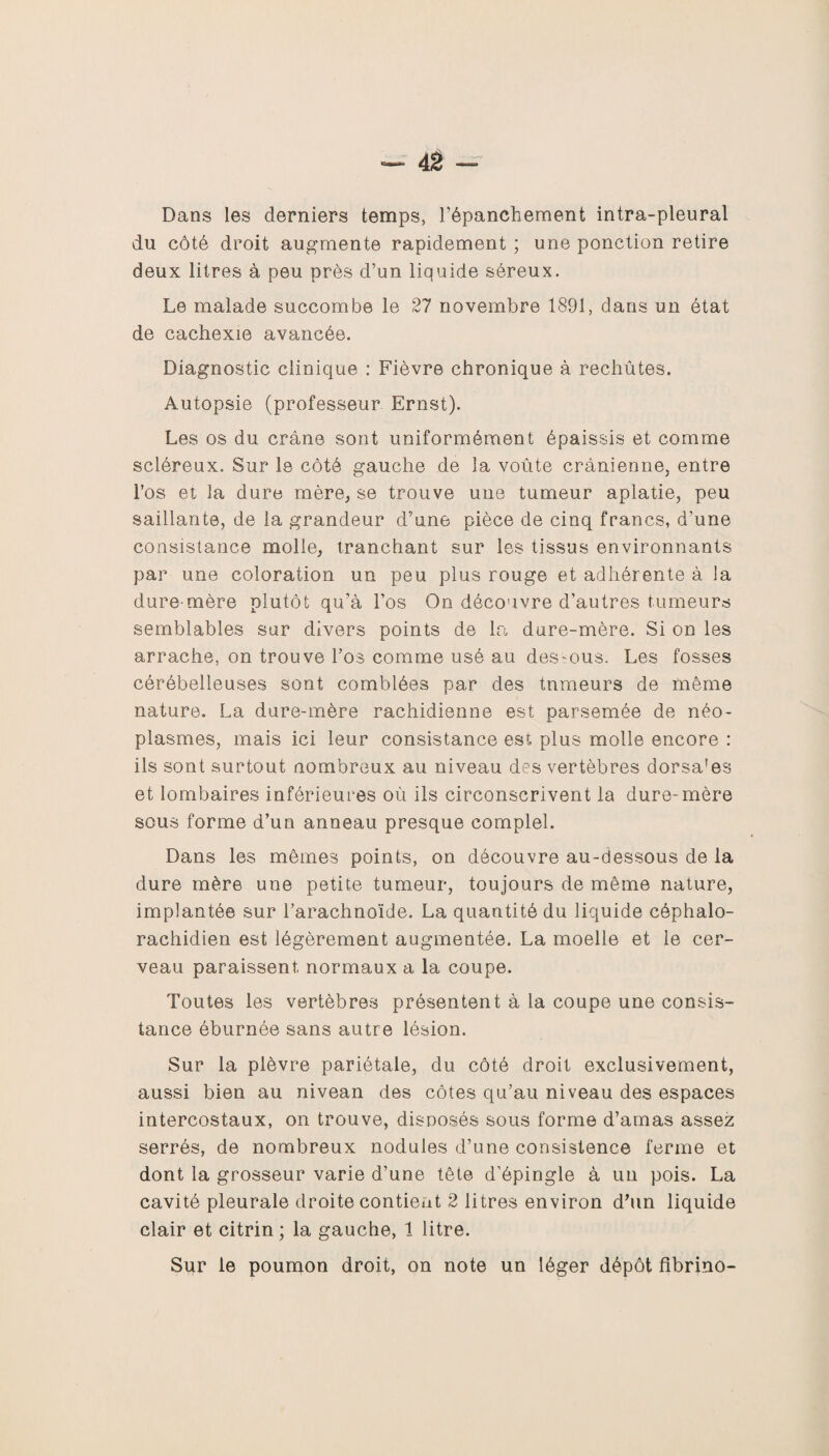 Dans les derniers temps, l’épanchement intra-pleural du côté droit augmente rapidement ; une ponction retire deux litres à peu près d’un liquide séreux. Le malade succombe le 27 novembre 1891, dans un état de cachexie avancée. Diagnostic clinique : Fièvre chronique à rechûtes. Autopsie (professeur Ernst). Les os du crâne sont uniformément épaissis et comme scléreux. Sur le côté gauche de la voûte crânienne, entre l’os et la dure mère, se trouve une tumeur aplatie, peu saillante, de la grandeur d’une pièce de cinq francs, d'une consistance molle, tranchant sur les tissus environnants par une coloration un peu plus rouge et adhérente à la dure mère plutôt qu’à l’os On découvre d’autres tumeurs semblables sur divers points de la dure-mère. Si on les arrache, on trouve l’os comme usé au dessous. Les fosses cérébelleuses sont comblées par des tumeurs de même nature. La dure-mère rachidienne est parsemée de néo¬ plasmes, mais ici leur consistance est plus molle encore : ils sont surtout nombreux au niveau des vertèbres dorsa'es et lombaires inférieures où ils circonscrivent la dure-mère sous forme d’un anneau presque complel. Dans les mêmes points, on découvre au-dessous de la dure mère une petite tumeur, toujours de même nature, implantée sur l’arachnoïde. La quantité du liquide céphalo¬ rachidien est légèrement augmentée. La moelle et le cer¬ veau paraissent normaux a la coupe. Toutes les vertèbres présentent à la coupe une consis¬ tance éburnée sans autre lésion. Sur la plèvre pariétale, du côté droit exclusivement, aussi bien au nivean des côtes qu’au niveau des espaces intercostaux, on trouve, disposés sous forme d’amas assez serrés, de nombreux nodules d’une consistence ferme et dont la grosseur varie d’une tête d’épingle à un pois. La cavité pleurale droite contient 2 litres environ d’un liquide clair et citrin ; la gauche, 1 litre. Sur le poumon droit, on note un léger dépôt fibrino-