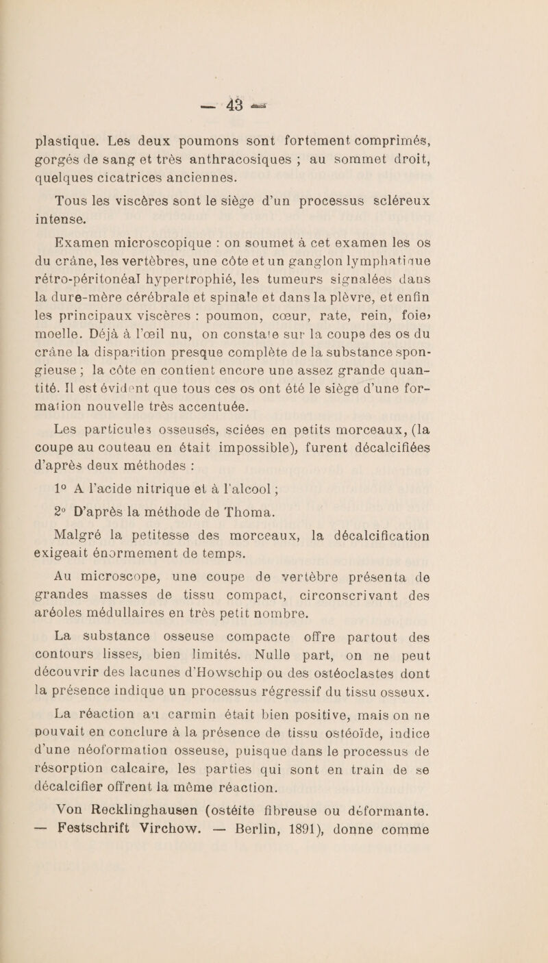 plastique. Les deux poumons sont fortement comprimés, gorgés cle sang et très anthracosiques ; au sommet droit, quelques cicatrices anciennes. Tous les viscères sont le siège d’un processus scléreux intense. Examen microscopique : on soumet à cet examen les os du crâne, les vertèbres, une côte et un ganglon lymphatique rétro-péritonéal hypertrophié, les tumeurs signalées dans la dure-mère cérébrale et spinale et dans la plèvre, et enfin les principaux viscères : poumon, cœur, rate, rein, foie» moelle. Déjà à l’œil nu, on constate sur la coupe des os du crâne la disparition presque complète de la substance spon¬ gieuse ; la côte en contient encore une assez grande quan¬ tité. Il est évident que tous ces os ont été le siège d’une for¬ mation nouvelle très accentuée. Les particule? osseuse's, sciées en petits morceaux, (la coupe au couteau en était impossible), furent décalcifiées d’après deux méthodes : 1° A l’acide nitrique et à l’alcool ; 2° D’après la méthode de Thoma. Malgré la petitesse des morceaux, la décalcification exigeait énormément de temps. Au microscope, une coupe de vertèbre présenta de grandes masses de tissu compact, circonscrivant des aréoles médullaires en très petit nombre. La substance osseuse compacte offre partout des contours lisses, bien limités. Nulle part, on ne peut découvrir des lacunes d’Howschip ou des ostéoclastes dont la présence indique un processus régressif du tissu osseux. La réaction au carmin était bien positive, mais on ne pouvait en conclure à la présence de tissu ostéoïde, indice d’une néoformation osseuse, puisque dans le processus de résorption calcaire, les parties qui sont en train de se décalcifier offrent la môme réaction. Von Recklinghausen (ostéite fibreuse ou déformante. — Festschrift Virchow. — Berlin, 1891), donne comme