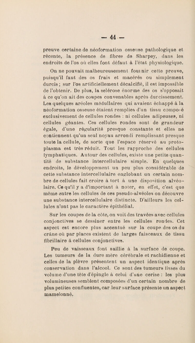 — 44- preuve certaine de néoformation osseuse pathologique et récente, la présence de fibres de Sharpey, dans les endroits de l’os où elles font défaut à l’état physiologique. On ne pouvait malheureusement fournir cette preuve, puisqu’il faut des os frais et macérés ou simplement durcis; sur l’os artificiellement décalcifié, il est impossible de l’obtenir. De plus, la selérose énorme des os s’opposait à ce qu’on ait des coupes convenables après durcissement. Les quelques aréoles médullaires qui avaient échappé à la néoformation osseuse étaient remplies d’un tissu composé exclusivement de cellules rondes : ni cellules adipeuses, ni cellules géantes. Ces cellules rondes sont de grandeur égale, d'une régularité presque constante et elles ne contiennent qu’un seul noyau arrondi remplissant presque toute la cellule, de sorte que l’espace réservé au proto¬ plasma est très réduit. Tout les rapproche des cellules lymphatiques. Autour des cellules, existe une petite quan¬ tité de substance intercellulaire simple. En quelques endroits, le développement un peu plus considérable de cette substance intercellulaire englobant un certain nom¬ bre de cellules fait croire à tort à une disposition alvéo¬ laire. Ce qu’il y a d’important à noter, en effet, c’est que même entre les cellules de ces pseudo-alvéoles on découvre une substance intercellulaire distincte. D’ailleurs les cel¬ lules n’ont pas le caractère épithélial. Sur les coupes de la côte, on voit des travées avec cellules conjonctives se dessiner entre les cellules rondes. Cet aspect est encore plus accentué sur la coupe des os du crâne où par places existent de larges faisceaux de tissu fibrillaire â cellules conjonctives. Peu de vaisseaux font saillie à la surface de coupe. Les tumeurs de la dure mère cérébrale et rachidienne et celles de la plèvre présentent un aspect identique après conservation dans l’alcool. Ce sont des tumeurs lisses du volume d’une tête d’épingle à celui d’une cerise : les plus volumineuses semblent composées d’un certain nombre de plus petites confluentes, car leur surface présente un aspect mamelonné.