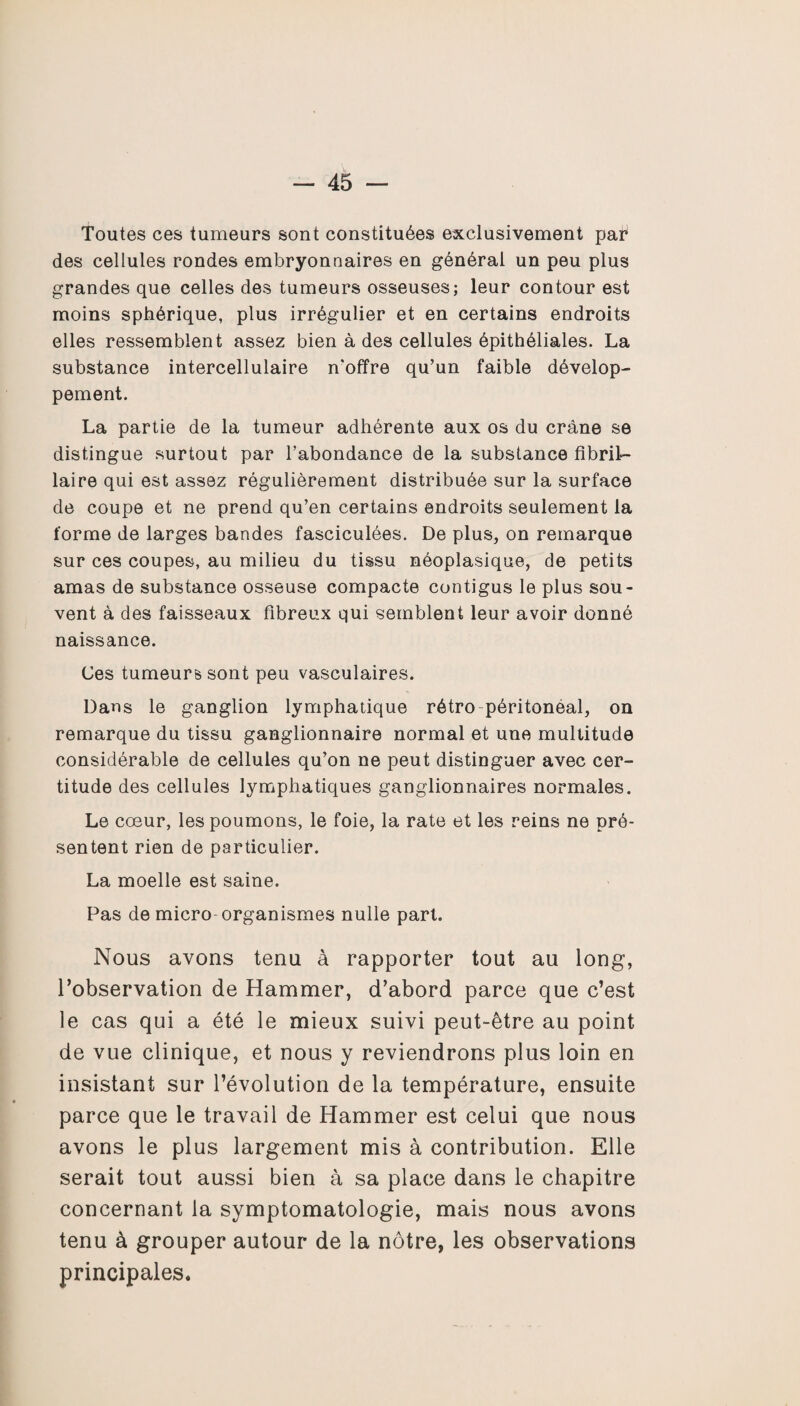 Toutes ces tumeurs sont constituées exclusivement par des cellules rondes embryonnaires en général un peu plus grandes que celles des tumeurs osseuses; leur contour est moins sphérique, plus irrégulier et en certains endroits elles ressemblent assez bien à des cellules épithéliales. La substance intercellulaire n'offre qu’un faible dévelop¬ pement. La partie de la tumeur adhérente aux os du crâne se distingue surtout par l’abondance de la substance fibril- laire qui est assez régulièrement distribuée sur la surface de coupe et ne prend qu’en certains endroits seulement la forme de larges bandes fasciculées. De plus, on remarque sur ces coupes, au milieu du tissu néoplasique, de petits amas de substance osseuse compacte contigus le plus sou¬ vent à des faisseaux fibreux qui semblent leur avoir donné naissance. Ces tumeurs sont peu vasculaires. Dans le ganglion lymphatique rétro péritonéal, on remarque du tissu ganglionnaire normal et une multitude considérable de cellules qu’on ne peut distinguer avec cer¬ titude des cellules lymphatiques ganglionnaires normales. Le coeur, les poumons, le foie, la rate et les reins ne pré¬ sentent rien de particulier. La moelle est saine. Pas de micro-organismes nulle part. Nous avons tenu a rapporter tout au long, l’observation de Hammer, d’abord parce que c’est le cas qui a été le mieux suivi peut-être au point de vue clinique, et nous y reviendrons plus loin en insistant sur l’évolution de la température, ensuite parce que le travail de Hammer est celui que nous avons le plus largement mis à contribution. Elle serait tout aussi bien à sa place dans le chapitre concernant la symptomatologie, mais nous avons tenu à grouper autour de la nôtre, les observations principales.