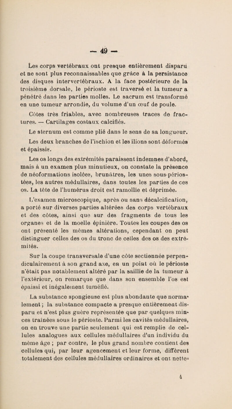 Les corps vertébraux ont presque entièrement disparu et ne sont plus reconnaissables que grâce à la persistance des disques intervertébraux. A la face postérieure de la troisième dorsale, le périoste est traversé et la tumeur a pénétré dans les parties molles. Le sacrum est transformé en une tumeur arrondie, du volume d’un œuf de poule. Côtes très friables, avec nombreuses traces de frac¬ tures. — Cartilages costaux calcifiés. Le sternum est comme plié dans le sens de sa longueur. Les deux branches de l’ischion et les ilions sont déformés et épaissis. Les os longs des extrémités paraissent indemnes d’abord, mais à un examen plus minutieux, on constate la présence de néoformations isolées, brunâtres, les unes sous-périos- tées, les autres médullaires, dans toutes les parties de ces os. La tête de l’humérus droit est ramollie et déprimée. L’examen microscopique, après ou sans décalcification, a porté sur diverses parties altérées des corps vertébraux et des côtes, ainsi que sur des fragments de tous les organes et de la moelle épinière. Toutes les coupes des os ont présenté les mêmes altérations, cependant on peut distinguer celles des os du tronc de celles des os des extré¬ mités. Sur la coupe transversale d’une côte sectionnée perpen¬ diculairement à son grand axe, en un point où le périoste n’était pas notablement altéré par la saillie de la tumeur à l’extérieur, on remarque que dans son ensemble l’os est épaissi et inégalement tuméfié. La substance spongieuse est plus abondante que norma* lement ; la substance compacte a presque entièrement dis¬ paru et n’est plus guère représentée que par quelques mim ces traînées sous le périoste. Parmi les cavités médullaires, on en trouve une partie seulement qui est remplie de cel¬ lules analogues aux cellules médullaires d'un individu du même âge ; par contre* le plus grand nombre contient des cellules qui* par leur agencement et leur forme, diffèrent totalement des cellules médullaires ordinaires et ont nette- 4