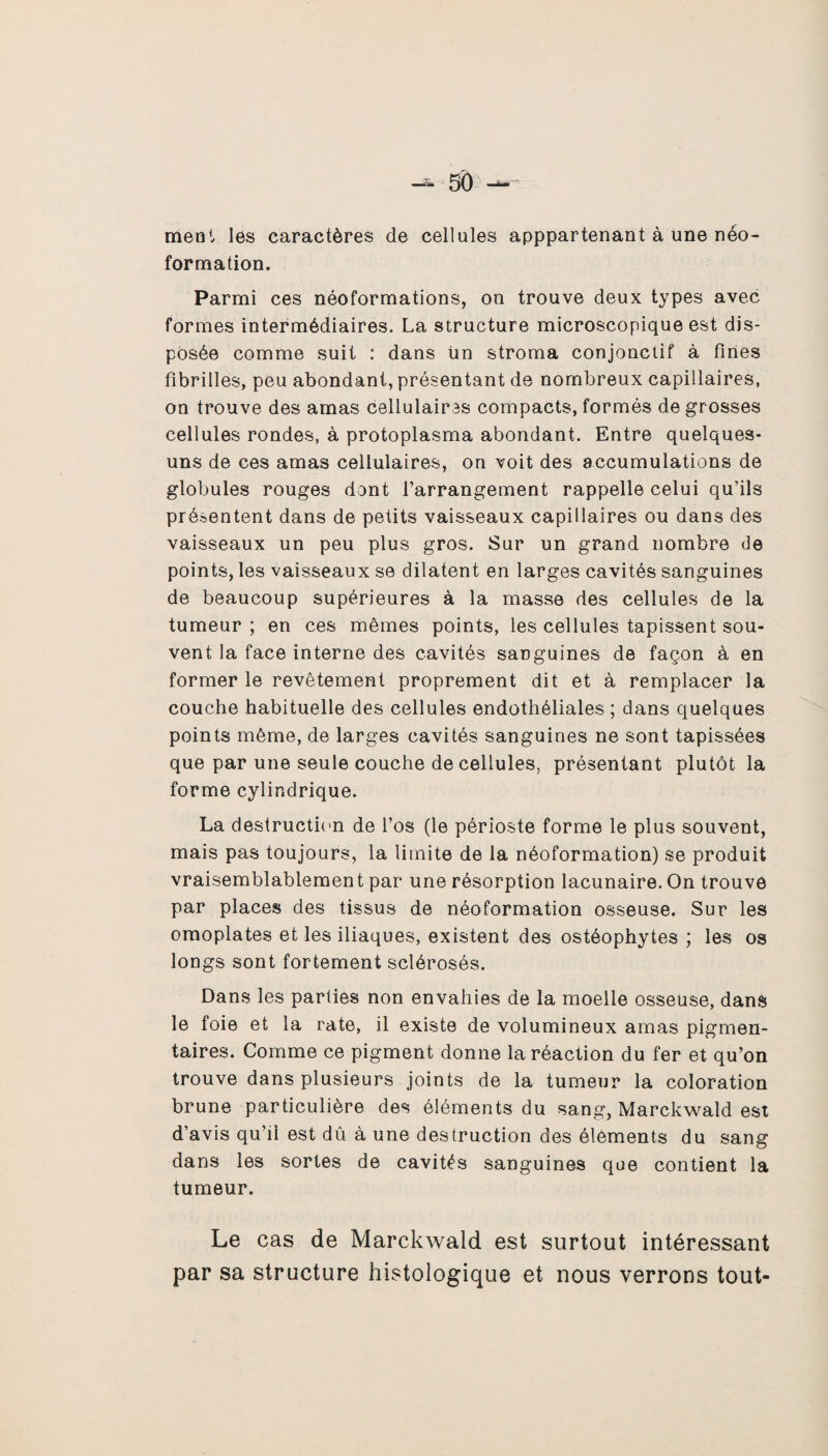 ment les caractères de cellules apppartenant à une néo¬ formation. Parmi ces néoformations, on trouve deux types avec formes intermédiaires. La structure microscopique est dis¬ posée comme suit : dans ün stroma conjonctif à fines fibrilles, peu abondant, présentant de nombreux capillaires, on trouve des amas cellulaires compacts, formés de grosses cellules rondes, à protoplasma abondant. Entre quelques- uns de ces amas cellulaires, on voit des accumulations de globules rouges dont l’arrangement rappelle celui qu’ils présentent dans de petits vaisseaux capillaires ou dans des vaisseaux un peu plus gros. Sur un grand nombre de points, les vaisseaux se dilatent en larges cavités sanguines de beaucoup supérieures à la masse des cellules de la tumeur ; en ces mêmes points, les cellules tapissent sou¬ vent la face interne des cavités sanguines de façon à en former le revêtement proprement dit et à remplacer la couche habituelle des cellules endothéliales ; dans quelques points même, de larges cavités sanguines ne sont tapissées que par une seule couche de cellules, présentant plutôt la forme cylindrique. La destruction de l’os (le périoste forme le plus souvent, mais pas toujours, la limite de la néoformation) se produit vraisemblablement par une résorption lacunaire. On trouve par places des tissus de néoformation osseuse. Sur les omoplates et les iliaques, existent des ostéophytes ; les os longs sont fortement sclérosés. Dans les parties non envahies de la moelle osseuse, dans le foie et la rate, il existe de volumineux amas pigmen¬ taires. Comme ce pigment donne la réaction du fer et qu’on trouve dans plusieurs joints de la tumeur la coloration brune particulière des éléments du sang, Marckwald est d’avis qu’il est dû à une destruction des éléments du sang dans les sortes de cavités sanguines que contient la tumeur. Le cas de Marckwald est surtout intéressant par sa structure histologique et nous verrons tout-