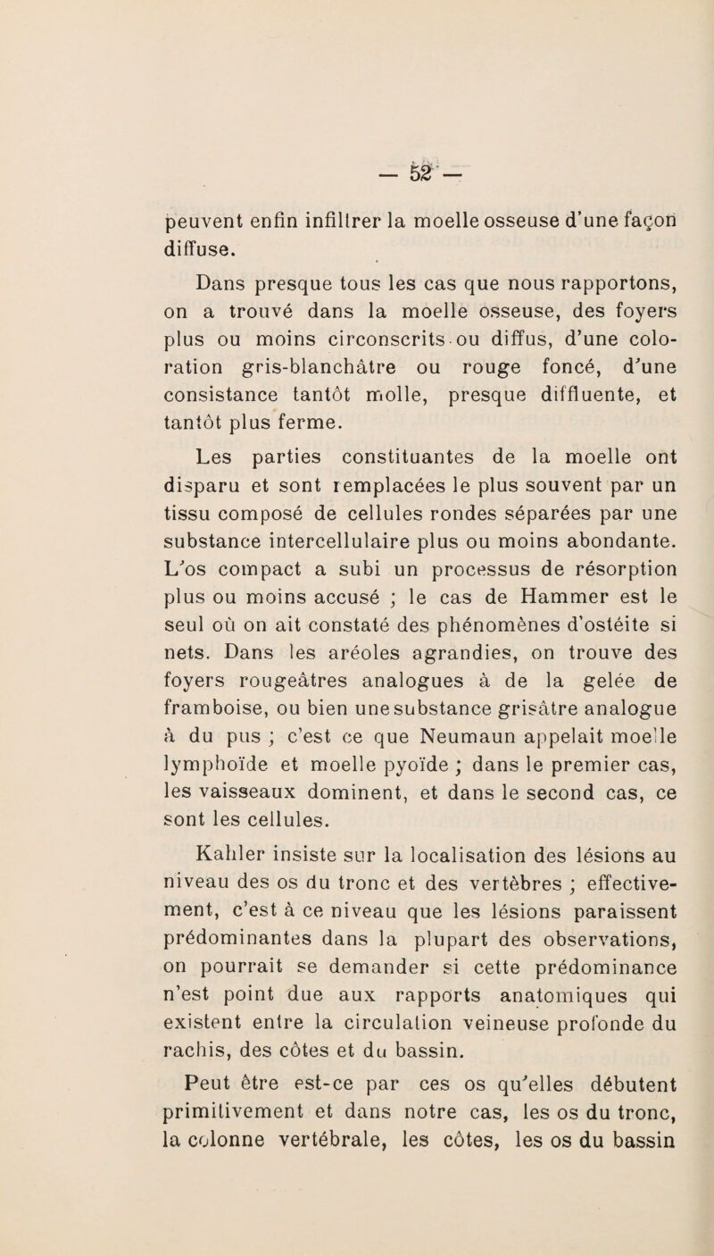 peuvent enfin infiltrer la moelle osseuse d’une façon diffuse. Dans presque tous les cas que nous rapportons, on a trouvé dans la moelle osseuse, des foyers plus ou moins circonscrits ou diffus, d’une colo¬ ration gris-blanchâtre ou rouge foncé, d'une consistance tantôt molle, presque diffluente, et tantôt plus ferme. Les parties constituantes de la moelle ont disparu et sont remplacées le plus souvent par un tissu composé de cellules rondes séparées par une substance intercellulaire plus ou moins abondante. L'os compact a subi un processus de résorption plus ou moins accusé ; le cas de Hammer est le seul où on ait constaté des phénomènes d’ostéite si nets. Dans les aréoles agrandies, on trouve des foyers rougeâtres analogues à de la gelée de framboise, ou bien une substance grisâtre analogue à du pus ; c’est ce que Neumaun appelait moelle lymphoïde et moelle pyoïde ; dans le premier cas, les vaisseaux dominent, et dans le second cas, ce sont les cellules. Kahler insiste sur la localisation des lésions au niveau des os du tronc et des vertèbres ; effective¬ ment, c’est à ce niveau que les lésions paraissent prédominantes dans la plupart des observations, on pourrait se demander si cette prédominance n’est point due aux rapports anatomiques qui existent entre la circulation veineuse profonde du rachis, des côtes et du bassin. Peut être est-ce par ces os qu'elles débutent primitivement et dans notre cas, les os du tronc, la colonne vertébrale, les côtes, les os du bassin