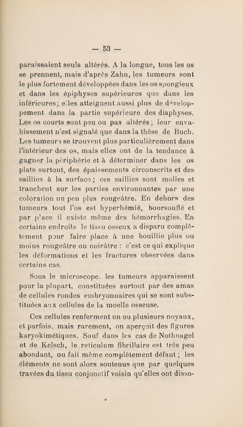 paraissaient seuls altérés. A la longue, tous les os se prennent, mais d’après Zahn, les tumeurs sont le plus fortement développées dans les os spongieux et dans les épiphyses supérieures que dans les inférieures; elles atteignent aussi plus de dévelop¬ pement dans la partie supérieure des diaphyses. Les os courts sont peu ou pas altérés; leur enva¬ hissement n’est signalé que dans la thèse de Buch. Les tumeurs se trouvent plus particulièrement dans l’intérieur des os, mais elles ont de la tendance à gagner la périphérie et à déterminer dans les os plats surtout, des épaissements circonscrits et des saillies à la surface ; ces saillies sont molles et tranchent sur les parties environnantes par une coloration un peu plus rougeâtre. En dehors des tumeurs tout l’os est hyperhémié, boursouflé et par jdace il existe même des hémorrhagies. En certains endroits le tissu osseux a disparu complè¬ tement pour faire place à une bouillie plus ou moins rougeâtre ou noirâtre : c’est ce qui explique les déformations et les fractures observées dans certains cas. Sous le microscope, les tumeurs apparaissent pour la plupart, constituées surtout par des amas de cellules rondes embryonnaires qui se sont subs¬ tituées aux cellules de la moelle osseuse. Ces cellules renferment un ou plusieurs noyaux, et parfois, mais rarement, on aperçoit des figures karyokimétiques. Sauf dans les cas de Nothnagel et de Kelsch, le réticulum fibrillaire est très peu abondant, ou faii même complètement défaut; les éléments ne sont alors soutenus que par quelques travées du tissu conjonctif voisin qu’elles ont disso- *