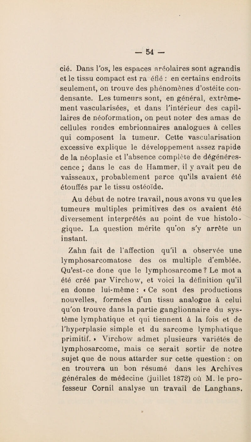 cié. Dans 1’ os, les espaces aréolaires sont agrandis et le tissu compact est ra éfié : en certains endroits seulement, on trouve des phénomènes d’ostéite con¬ densante. Les tumeurs sont, en général, extrême¬ ment vascularisées, et dans Tintérieur des capil¬ laires de néoformation, on peut noter des amas de cellules rondes embrionnaires analogues à celles qui composent la tumeur. Cette vascularisation excessive explique le développement assez rapide de la néoplasie et l’absence complète de dégénéres¬ cence ; dans le cas de Hammer, il y avait peu de vaisseaux, probablement parce qu’ils avaient été étouffés par le tissu ostéoïde. Au début de notre travail, nous avons vu que les tumeurs multiples primitives des os avaient été diversement interprétés au point de vue histolo¬ gique. La question mérite qu’on s'y arrête un instant. Zahn fait de l’affection qu’il a observée une lymphosarcomatose des os multiple d’emblée. Qu’est-ce done que le lymphosarcome? Le mot a été créé par Virchow, et voici la définition qu’il en donne lui-même : « Ce sont des productions nouvelles, formées d’un tissu analogue à celui qu’on trouve dans la partie ganglionnaire du sys¬ tème lymphatique et qui tiennent à la fois et de l’hyperplasie simple et du sarcome lymphatique primitif. » Virchow admet plusieurs variétés de lymphosarcome, mais ce serait sortir de notre sujet que de nous attarder sur cette question : on en trouvera un bon résumé dans les Archives générales de médecine (juillet 1872) où M. le pro¬ fesseur Cornil analyse un travail de Langhans,