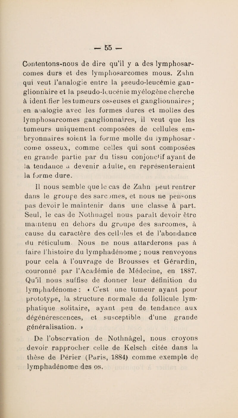 Contentons-nous de dire qu’il y a des lymphosar¬ comes durs et des lymphosarcomes mous. Zahn qui veut l’analogie entre la pseudo-leucémie gan¬ glionnaire et la pseudo-lcucénie myélogène cherche à identifier les tumeurs osseuses et ganglionnaires; en analogie avec les formes dures et molles des lymphosarcomes ganglionnaires, il veut que les tumeurs uniquement composées de cellules em¬ bryonnaires soient la forme molle du lymphosar¬ come osseux, comme celles qui sont composées en grande partie par du tissu conjonctif ayant de la tendance a devenir adulte, en représenteraient la forme dure. Il nous semble que le cas de Zahn peut rentrer dans le groupe dessarcjmes, et nous ne pensons pas devoir le maintenir dans une classe à part. Seul, le cas de Nothnagel nous paraît devoir être maintenu en dehors du groupe des sarcomes, à cause du caractère des cellales et de l’abondance du réticulum. Nous ne nous attarderons pas à faire l’histoire du lymphadénome ; nous renvoyons pour cela à l’ouvrage de Brousses et Gérardin, couronné par l’Académie de Médecine, en 1887. Qu'il nous suffise de donner leur définition du lymphadénome : « C’est une tumeur ayant pour prototype, la structure normale du follicule lym¬ phatique solitaire, ayant peu de tendance aux dégénérescences, et susceptible d’une grande généralisation. » De l’observation de Nothnâgel, nous croyons devoir rapprocher celle de Kelsch citée dans la thèse de Périer (Paris, 1884) comme exemple de lymphadénome des os.
