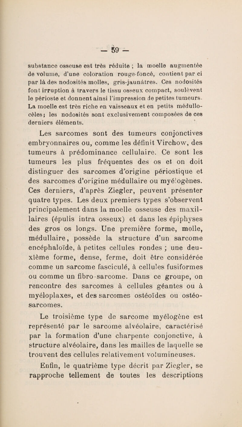 substance osseuse est très réduite ; la moelle augmentée de volume, d’une coloration rouge-foncé, contient par ci par là des nodosités molles, gris-jaunàtres. Ces nodosités font irruption à travers le tissu osseux compact, soulèvent le périoste et donnent ainsi l’impression de petites tumeurs. La moelle est très riche en vaisseaux et en petits médullo- cèles; les nodosités sont exclusivement composées de ces derniers éléments. Les sarcomes sont des tumeurs conjonctives embryonnaires ou, comme les définit Virchow, des tumeurs à prédominance cellulaire. Ce sont les tumeurs les plus fréquentes des os et on doit distinguer des sarcomes d'origine périostique et des sarcomes d’origine médullaire ou myé’ogènes. Ces derniers, d’après Ziegler, peuvent présenter quatre types. Les deux premiers types s’observent principalement dans la moelle osseuse des maxil¬ laires (épulis intra osseux) et dans les épiphyses des gros os longs. Une première forme, molle, médullaire, possède la structure d’un sarcome encéphaloïde, à petites cellules rondes ; une deu¬ xième forme, dense, ferme, doit être considérée comme un sarcome fasciculé, à cellules fusiformes ou comme un fibro sarcome. Dans ce groupe, on rencontre des sarcomes à cellules géantes ou à myéloplaxes, et des sarcomes ostéoïdes ou ostéo¬ sarcomes. Le troisième type de sarcome myélogène est représenté par le sarcome alvéolaire, caractérisé par la formation d’une charpente conjonctive, à structure alvéolaire, dans les mailles de laquelle se trouvent des cellules relativement volumineuses. Enfin, le quatrième type décrit par Ziegler, se rapproche tellement de toutes les descriptions
