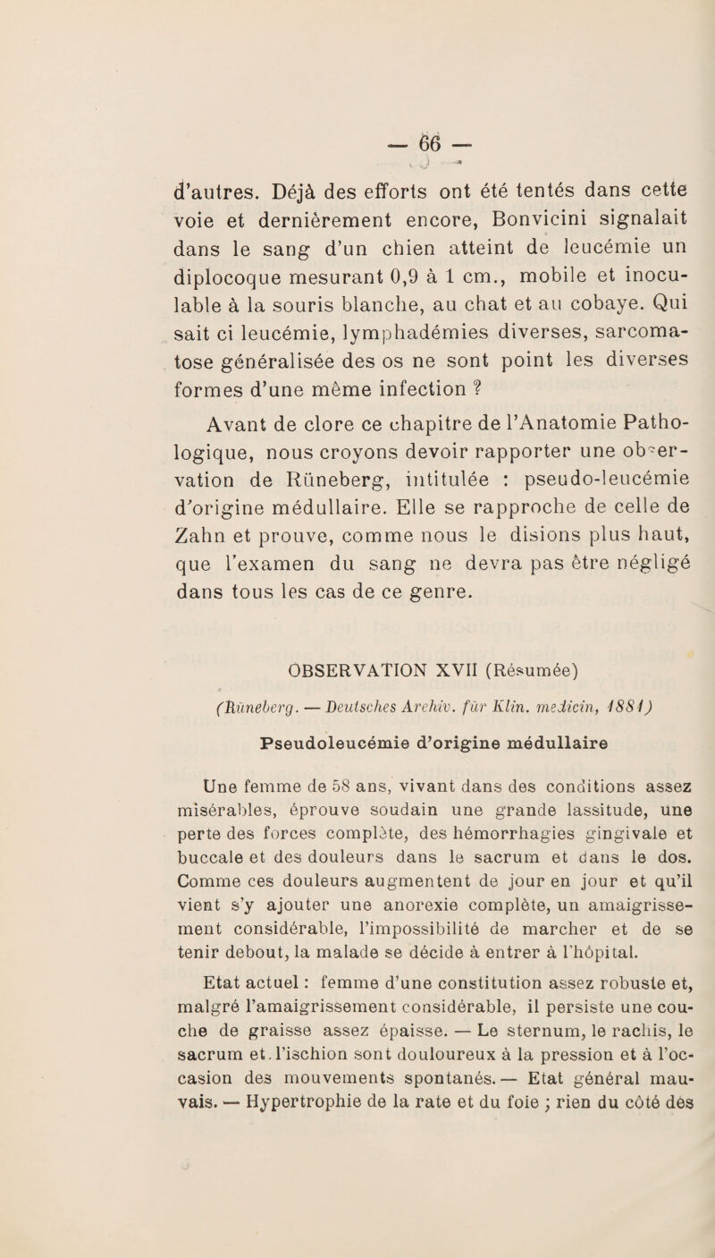 V yj d’autres. Déjà des efforts ont été tentés dans cette voie et dernièrement encore, Bonvicini signalait dans le sang d’un chien atteint de leucémie un diplocoque mesurant 0,9 à 1 cm., mobile et inocu¬ lable à la souris blanche, au chat et au cobaye. Qui sait ci leucémie, lymphadémies diverses, sarcoma- tose généralisée des os ne sont point les diverses formes d’une même infection ? Avant de clore ce chapitre de l’Anatomie Patho¬ logique, nous croyons devoir rapporter une obser¬ vation de Rüneberg, intitulée : pseudo-leucémie d'origine médullaire. Elle se rapproche de celle de Zahn et prouve, comme nous le disions plus haut, que l’examen du sang ne devra pas être négligé dans tous les cas de ce genre. OBSERVATION XVII (Résumée) (Rüneberg. — Deulsches Arehiv. fur Klin, medicin, 1881) Pseudoleucémie d’origine médullaire Une femme de 58 ans, vivant dans des conditions assez misérables, éprouve soudain une grande lassitude, une perte des forces complète, des hémorrhagies gingivale et buccale et des douleurs dans le sacrum et dans le dos. Comme ces douleurs augmentent de jour en jour et qu’il vient s’y ajouter une anorexie complète, un amaigrisse¬ ment considérable, l’impossibilité de marcher et de se tenir debout, la malade se décide à entrer à rhôpital. Etat actuel : femme d’une constitution assez robuste et, malgré l’amaigrissement considérable, il persiste une cou¬ che de graisse assez épaisse. — Le sternum, le rachis, le sacrum et.l’ischion sont douloureux à la pression et à l’oc¬ casion des mouvements spontanés. — Etat général mau¬ vais. — Hypertrophie de la rate et du foie ; rien du côté des