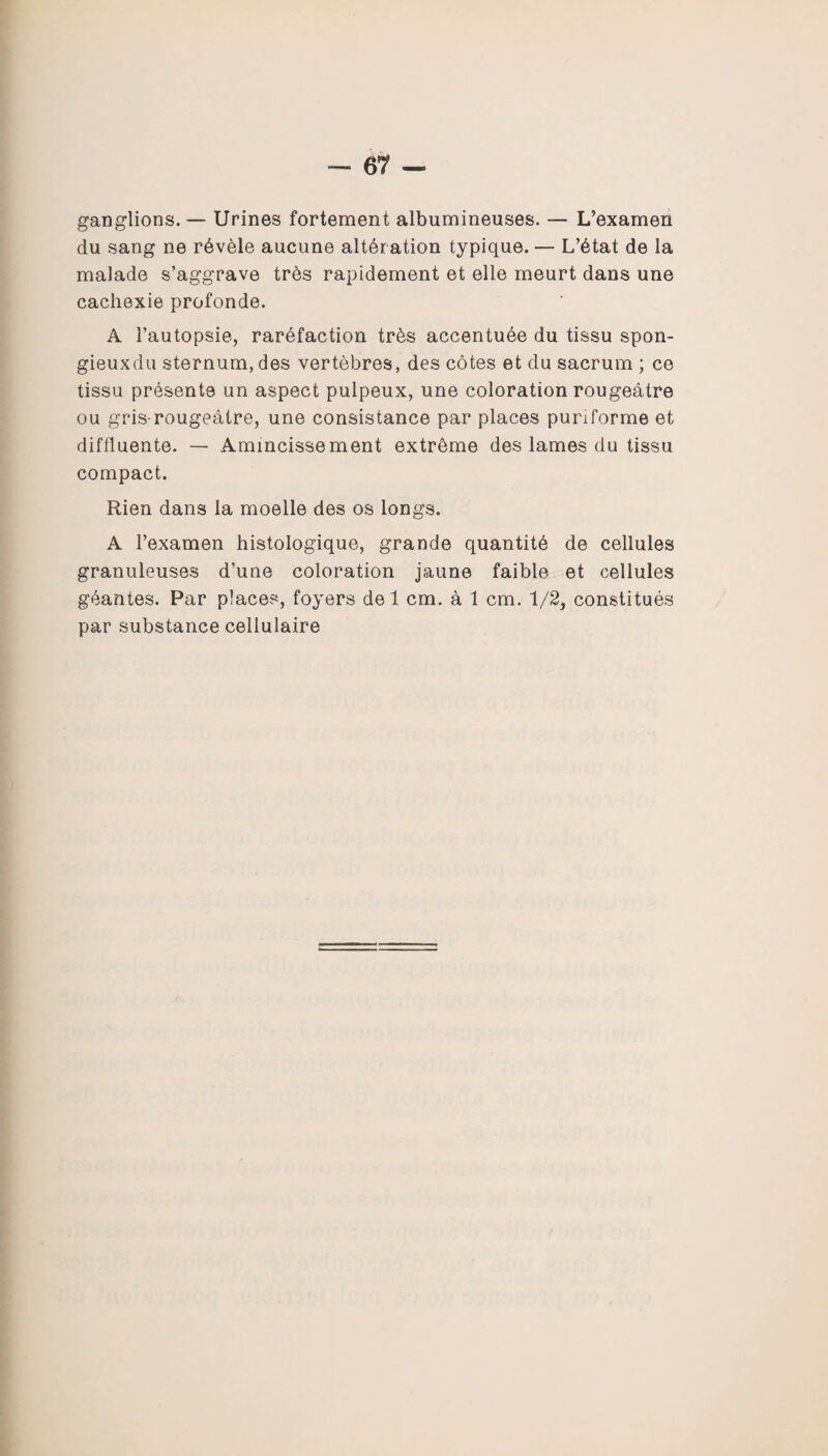 ganglions. — Urines fortement albumineuses. — L’examen du sang ne révèle aucune altération typique. — L’état de la malade s’aggrave très rapidement et elle meurt dans une cachexie profonde. A l’autopsie, raréfaction très accentuée du tissu spon- gieuxdu sternum, des vertèbres, des côtes et du sacrum ; ce tissu présente un aspect pulpeux, une coloration rougeâtre ou gris-rougeâtre, une consistance par places puriforme et diffluente. — Amincissement extrême des lames du tissu compact. Rien dans la moelle des os longs. A l’examen histologique, grande quantité de cellules granuleuses d’une coloration jaune faible et cellules géantes. Par places, foyers del cm. à 1 cm. 1/2, constitués par substance cellulaire