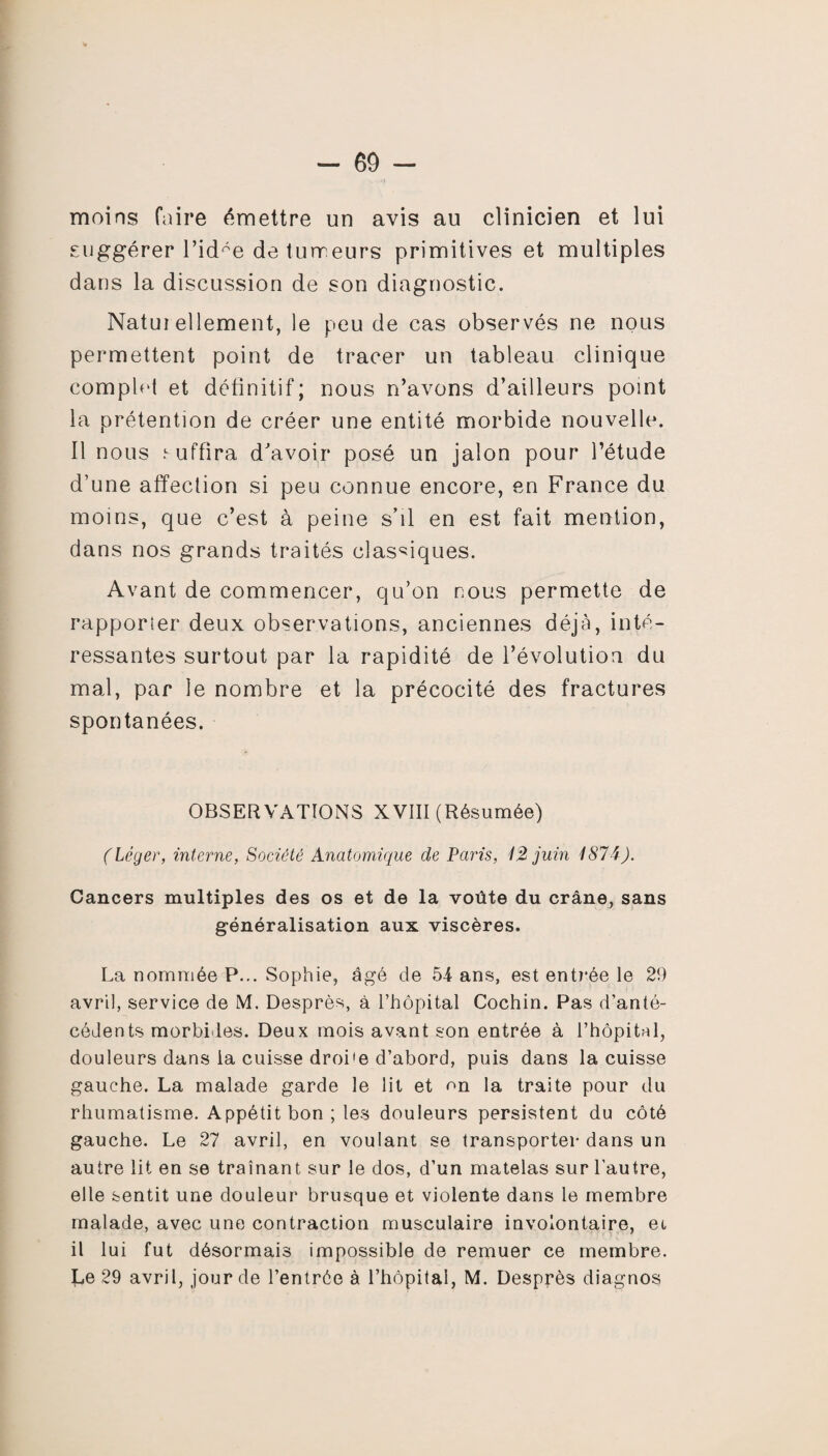 moins faire émettre un avis au clinicien et lui suggérer l’idée detuireurs primitives et multiples dans la discussion de son diagnostic. Natui ellement, le peu de cas observés ne nous permettent point de tracer un tableau clinique complet et définitif; nous n’avons d’ailleurs point la prétention de créer une entité morbide nouvelle. Il nous i-uffîra d'avoir posé un jalon pour l’étude d’une affection si peu connue encore, en France du moins, que c’est à peine s’il en est fait mention, dans nos grands traités classiques. Avant de commencer, qu’on nous permette de rapporter deux observations, anciennes déjà, inté¬ ressantes surtout par la rapidité de l’évolution du mal, par le nombre et la précocité des fractures spontanées. OBSERVATIONS XVIII (Résumée) (Léger, interne, Société Anatomique de Paris, 12 juin 1874). Cancers multiples des os et de la voûte du crâne, sans généralisation aux viscères. La nommée P... Sophie, âgé de 54 ans, est entrée le 29 avril, service de M. Desprès, à l’hôpital Cochin. Pas d’anté¬ cédents morbides. Deux mois avant son entrée à l’hôpital, douleurs dans la cuisse droi'e d’abord, puis dans la cuisse gauche. La malade garde le lit et on la traite pour du rhumatisme. Appétit bon; les douleurs persistent du côté gauche. Le 27 avril, en voulant se transporter dans un autre lit en se traînant sur le dos, d’un matelas sur l’autre, elle sentit une douleur brusque et violente dans le membre malade, avec une contraction musculaire involontaire, ec il lui fut désormais impossible de remuer ce membre. Le 29 avril, jour de l’entrée à l’hôpital, M. Desprès diagnos