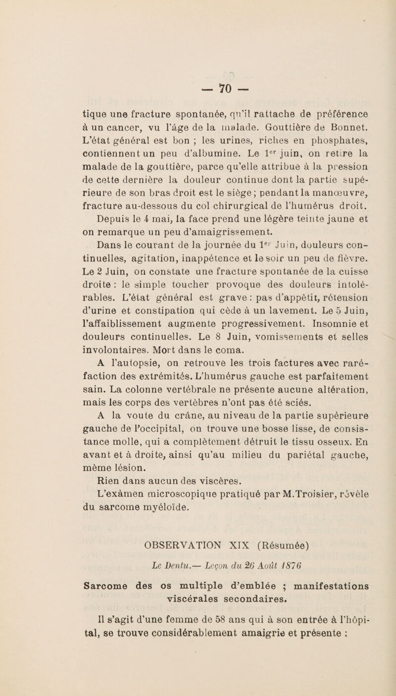 tique une fracture spontanée, qu’il rattache de préférence à un cancer, vu l’âge de la malade. Gouttière de Bonnet. L’état général est bon ; les urines, riches en phosphates, contiennent un peu d’albumine. Le 1er juin, on retire la malade de la gouttière, parce qu’elle attribue à la pression de cette dernière la douleur continue dont la partie supé¬ rieure de son bras droit est le siège ; pendant la manoeuvre, fracture au-dessous du col chirurgical de l’humérus droit. Depuis le 4 mai, la face prend une légère teinte jaune et on remarque un peu d’amaigrissement. Dans le courant de la journée du 1er Juin, douleurs con¬ tinuelles, agitation, inappétence et le soir un peu de fièvre. Le 2 Juin, on constate une fracture spontanée de la cuisse droite : le simple toucher provoque des douleurs intolé¬ rables. L’état général est grave : pas d’appêtit, rétension d’urine et constipation qui cède à un lavement. Le 5 Juin, l’affaiblissement augmente progressivement. Insomnie et douleurs continuelles. Le 8 Juin, vomissements et selles involontaires. Mort dans le coma. A l’autopsie, on retrouve les trois factures avec raré¬ faction des extrémités. L’humérus gauche est parfaitement sain. La colonne vertébrale ne présente aucune altération, mais les corps des vertèbres n’ont pas été sciés. A la voûte du crâne, au niveau de la partie supérieure gauche de l'occipital, on trouve une bosse lisse, de consis¬ tance molle, qui a complètement détruit le tissu osseux. En avant et à droite, ainsi qu’au milieu du pariétal gauche, même lésion. Rien dans aucun des viscères. L’exàmen microscopique pratiqué par M.Troisier, révèle du sarcome myéloïde. OBSERVATION XIX (Résumée) Le Dentu.— Leçon du 26 Août 1876 Sarcome des os multiple d’emblée ; manifestations viscérales secondaires. Il s’agit d’une femme de 58 ans qui à son entrée à l’hôpi¬ tal, se trouve considérablement amaigrie et présente :