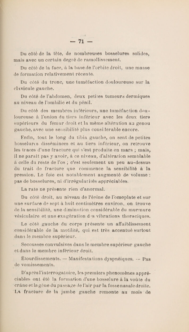 Du côté de la tête, de nombreuses bosselures solides, mais avec un certain degré de ramollissement. Du cété de la face, à la base de l’orbite droit, une masse de formation relativement récente. Du côté du tronc, une tuméfaction douloureuse sur la clavicule gauche. Du côté de l’abdomen, deux petites tumeurs dermiques au niveau de l’ombilic et du pénil. Du côté des membres inférieurs, une tuméfaction dou¬ loureuse à l’union du tiers inférieur avec les deux tiers supérieurs du fémur droit et la même altération au genou gauche, avec une sensibilité plus consiierable encore. Enfin, tout le long du tibia gauche, on sent de petites bosselures disséminées et au tiers inférieur, on retrouve les traces d’une fracture qui s’est produite en mars ; mais, il ne paraît pas y avoir, à ce niveau, d’altération semblable à celle du reste de l’os ; c’est seulement un peu au-dessus du trait de fracture que commence la sensibilité à la pression. Le foie est notablement augmenté de volume : pas de bosselures, ni d’irrégularités appréciables. La rate ne présente rien d’anormal. Du côté droit, au niveau de Pénine de l'omoplate et sur une surface de sept à huit centimètres environ, on trouve de la sensibilité, une diminution considérable du murmure vésiculaire et une exagération d js vibrations thoraciques. Le côté gauche du corps présente un affaiblissement considérable de la motilité, qui est très accentué surtout dan5 le membre supérieur. Secousses convulsives dans le membre supérieur gauche et dans le membre inférieur droit. Étourdissements. — Manifestations dyspnéiques. -- Pas de vomissements. D’après l’interrogatoire, les premiers phénomènes appré¬ ciables ont été la formation d’une bosselure à la voûte du crâne et la gêne du passage de l’air par la fosse nasaledroite. La fracture de la jambe gauche remonte au mois de