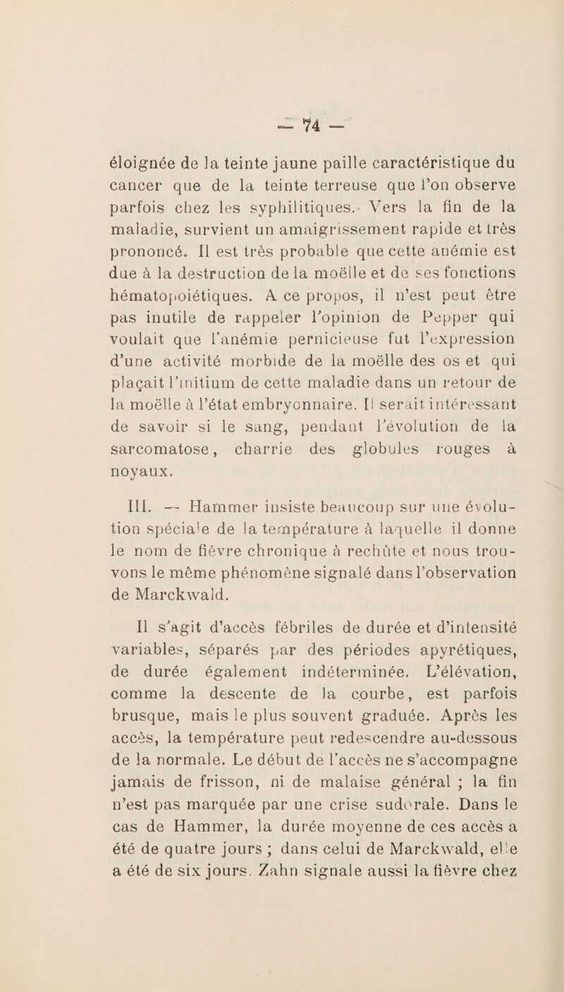 éloignée de la teinte jaune paille caractéristique du cancer que de la teinte terreuse que Ton observe parfois chez les syphilitiques. Vers la fin de la maladie, survient un amaigrissement rapide et très prononcé» Il est très probable que cette anémie est due à la destruction de la moelle et de ses fonctions hématopoiétiques. A. ce propos, il n’est peut être pas inutile de rappeler l'opinion de Pepper qui voulait que l’anémie pernicieuse fut l’expression d’une activité morbide de la moelle des os et qui plaçait Pmitium de cette maladie dans un retour de la moelle à l’état embryonnaire. [I serait intéressant de savoir si le sang, pendant révolution de la sarcomatose, charrie des globules rouges à noyaux. III. — Hammer insiste beaucoup sur une évolu¬ tion spéciale de la température à laquelle il donne le nom de fièvre chronique à rechute et nous trou¬ vons le même phénomène signalé dans l’observation de Marckwald. Il s'agit d’accès fébriles de durée et d’intensité variables, séparés par des périodes apyrétiques, de durée également indéterminée. L’élévation, comme la descente de la courbe, est parfois brusque, mais le plus souvent graduée. Après les accès, la température peut redescendre au-dessous de la normale. Le début de l’accès ne s’accompagne jamais de frisson, ni de malaise général ; la fin n’est pas marquée par une crise sudorale. Dans le cas de Hammer, la durée moyenne de ces accès a été de quatre jours ; dans celui de Marckwald, elle a été de six jours. Zahn signale aussi la fièvre chez