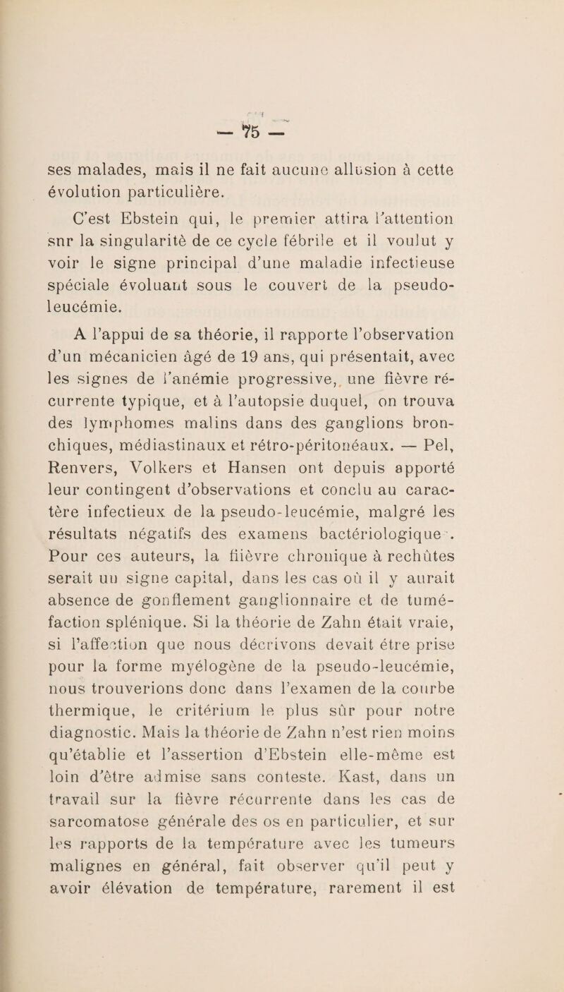 ses malades, mais il ne fait aucune allusion à cette évolution particulière. C’est Ebstein qui, le premier attira l'attention snr la singularité de ce cycle fébrile et il voulut y voir le signe principal d’une maladie infectieuse spéciale évoluant sous le couvert de la pseudo¬ leucémie. A l’appui de sa théorie, il rapporte l’observation d’un mécanicien âgé de 19 ans, qui présentait, avec les signes de l’anémie progressive, une fièvre ré¬ currente typique, et à l’autopsie duquel, on trouva des lymphomes malins dans des ganglions bron¬ chiques, médiastinaux et rétro-péritonéaux. — Pel, Renvers, Volkers et Hansen ont depuis apporté leur contingent d’observations et conclu au carac¬ tère infectieux de la pseudo-leucémie, malgré les résultats négatifs des examens bactériologique . Pour ces auteurs, la flièvre chronique à rechûtes serait un signe capital, dans les cas où il y aurait absence de gonflement ganglionnaire et de tumé¬ faction splénique. Si la théorie de Zahn était vraie, si l’affection que nous décrivons devait être prise pour la forme myélogène de la pseudo-leucémie, nous trouverions donc dans l’examen de la courbe thermique, le critérium le plus sûr pour notre diagnostic. Mais la théorie de Zahn n’est rien moins qu’établie et l’assertion d’Ebstein elle-même est loin d’être admise sans conteste. Kast, dans un travail sur la fièvre récurrente dans les cas de sarcomatose générale des os en particulier, et sur les rapports de la température avec les tumeurs malignes en général, fait observer qu'il peut y avoir élévation de température, rarement il est