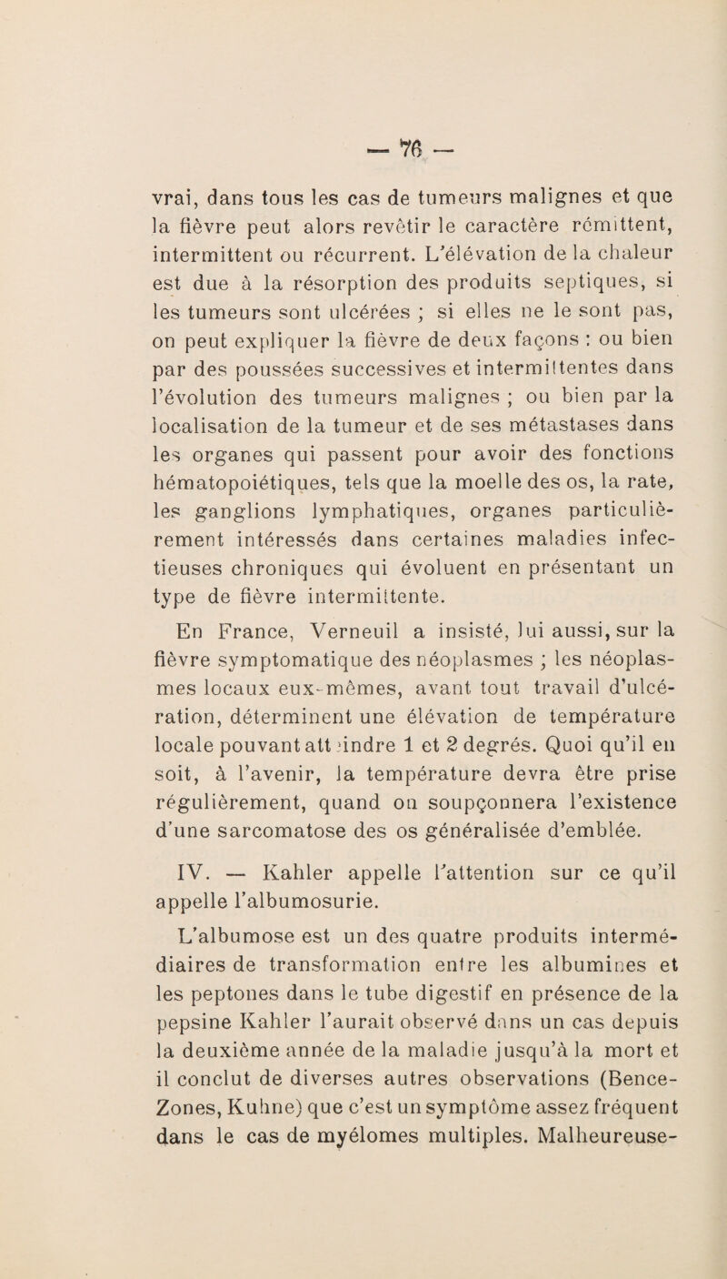 vrai, dans tous les cas de tumeurs malignes et que la fièvre peut alors revêtir le caractère rémittent, intermittent ou récurrent. L'élévation de la chaleur est due à la résorption des produits septiques, si les tumeurs sont ulcérées ; si elles ne le sont pas, on peut expliquer la fièvre de deux façons : ou bien par des poussées successives et intermiltentes dans l’évolution des tumeurs malignes ; ou bien par la localisation de la tumeur et de ses métastases dans les organes qui passent pour avoir des fonctions hématopoiétiques, tels que la moelle des os, la rate, les ganglions lymphatiques, organes particuliè¬ rement intéressés dans certaines maladies infec¬ tieuses chroniques qui évoluent en présentant un type de fièvre intermittente. En France, Verneuil a insisté, lui aussi, sur la fièvre symptomatique des néoplasmes ; les néoplas¬ mes locaux eux-mêmes, avant tout travail d’ulcé¬ ration, déterminent une élévation de température locale pouvant att dndre 1 et 2 degrés. Quoi qu’il en soit, à l’avenir, la température devra être prise régulièrement, quand on soupçonnera l’existence d’une sarcomatose des os généralisée d’emblée. IV. — Kahler appelle l'attention sur ce qu’il appelle l’albumosurie. L’albumose est un des quatre produits intermé¬ diaires de transformation entre les albumines et les peptones dans le tube digestif en présence de la pepsine Kahler l’aurait observé dans un cas depuis la deuxième année de la maladie jusqu’à la mort et il conclut de diverses autres observations (Bence- Zones, Kuhne) que c’est un symptôme assez fréquent dans le cas de myélomes multiples. Malheureuse-