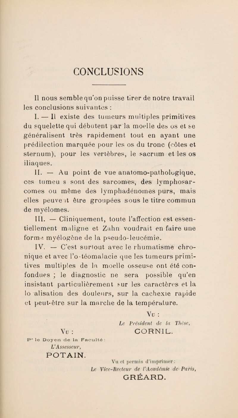 CONCLUSIONS Il nous semble qu’on puisse tirer de notre travail les conclusions suivantes : I. — Il existe des tumeurs multiples primitives du squelette qui débutent par la moelle des os et se généralisent très rapidement tout en ayant une prédilection marquée pour les os du tronc (côtes et sternum), pour les vertèbres, le sacrum et les os iliaques. II. — Au point de vue anatomo-pathologique, ces tumeu s sont des sarcomes, des lymphosar¬ comes ou même des lymphadénomes purs, mais elles peuveît être groupées sous le titre commun de myélomes. III. — Cliniquement, toute l’affection est essen¬ tiellement maligne et Zahn voudrait en faire une forme myélogène de la pseudo-leucémie. IV. — C’est surtout avec le rhumatisme chro¬ nique et avec l’o-téomalacie que les tumeurs primi¬ tives multiples de la moelle osseuse ont été con¬ fondues ; le diagnostic ne sera possible qu’en insistant particulièrement sur les caractères et la lo alisation des douleurs, sur la cachexie rapide et peut-être sur la marche de la température. Vu : Le Président de la Thèse, Vu : CORNIL. Pr le Doyen de la Faculté: L’Assesseur, POTAIN. Vu et permis d’imprimer: Le Vice-Recteur de l’Académie de Paris, GRÉARD.