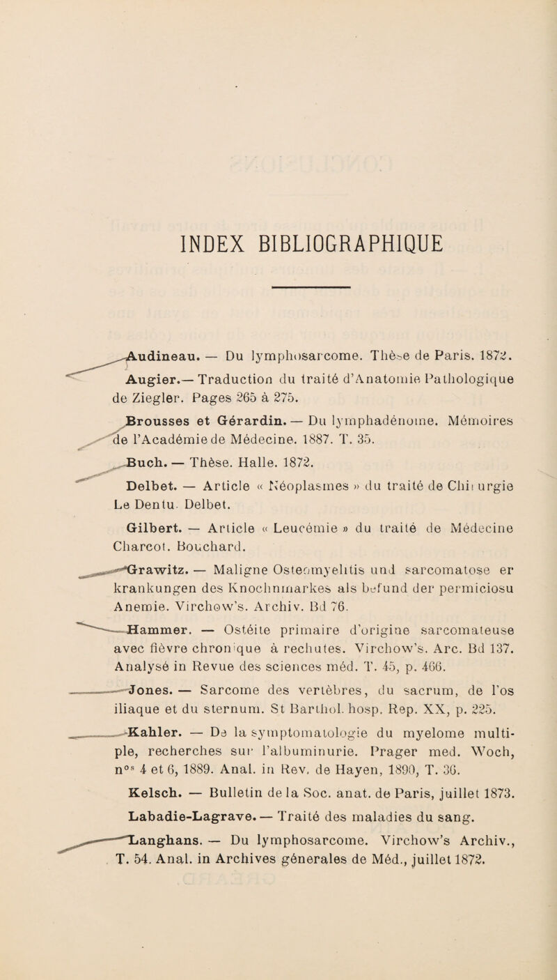 INDEX BIBLIOGRAPHIQUE aidineau. — Du lymphosarcome. Thèse de Paris. 1872. Augier.— Traduction du traité d’Anatomie Pathologique de Ziegler. Pages 265 à 275. Brousses et Gérardin.— Du lymphadénome. Mémoires de l’Académie de Médecine. 1887. T. 35. Bucli.— Thèse. Halle. 1872. Delbet. — Article « Néoplasmes » du traité de Cliii urgie Le Dentu. Delbet. Gilbert. — Article « Leucémie » du traité de Médecine Charcot. Bouchard. -**Grawitz.— Maligne Osteomyelitis und sarcomatose er krankungen des Knoclmmarkes als befund der permiciosu Anernie. Virchow’s. Archiv. Bd 76. Hammer, — Ostéite primaire d’origine sarcomateuse avec fièvre chronique à rechutes. Virchow’s. Arc. Bd 137. Analysé in Revue des sciences méd. T. 45, p. 466. Jones.— Sarcome des vertèbres, du sacrum, de l’os iliaque et du sternum. St Barthol. hosp. Rep. XX, p. 225. „-“Kahler. — De la symptomatologie du myelome multi¬ ple, recherches sur l’albuminurie. Prager med. Woch, nos 4 et 6, 1889. Anal, in Rev. de Hayen, 1890, T. 36. Kelsch. — Bulletin de la Soc. anat. de Paris, juillet 1873. Labadie-Lagrave.— Traité des maladies du sang. «anghans. — Du lymphosarcome. Virchow’s Archiv., T. 54. Anal, in Archives générales de Méd., juillet 1872.