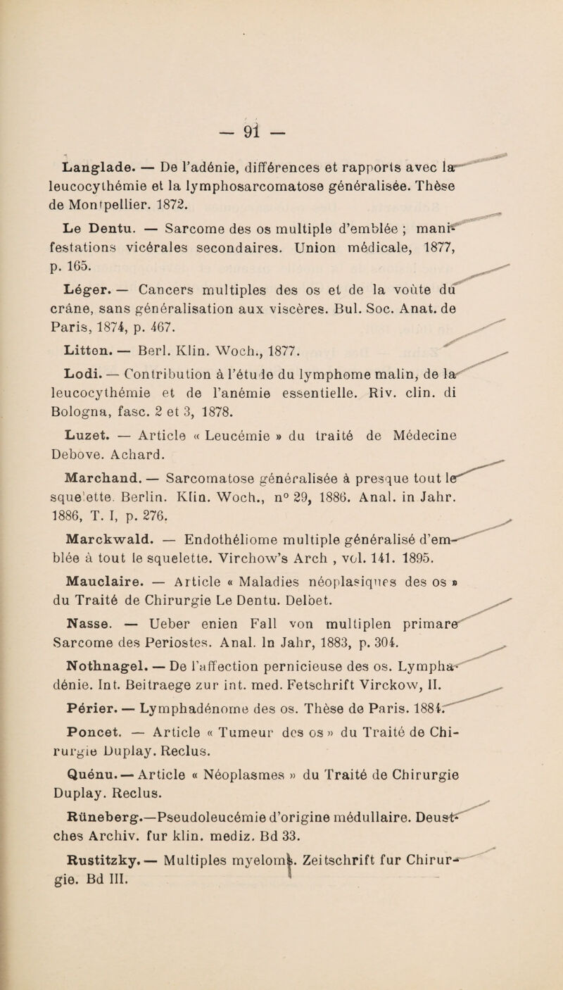 Langlade. — De l’adénie, différences et rapports avec lar leucocythémie et la lymphosarcomatose généralisée. Thèse de Montpellier. 1872. Le Dentu. — Sarcome des os multiple d’emblée ; mani¬ festations vicérales secondaires. Union médicale, 1877, p. 165. Léger. — Cancers multiples des os et de la voûte dü crâne, sans généralisation aux viscères. Bul. Soc. Anat. de Paris, 1874, p. 467. Litton. — Berl. Klin. Woch., 1877. Lodi. — Contribution à l’étude du lymphome malin, de lar leucocythémie et de l’anémie essentielle. Riv. clin, di Bologna, fasc. 2 et 3, 1878. Luzet. — Article « Leucémie » du traité de Médecine Debove. Achard. Marchand. — Sarcomatose généralisée à presque tout 1 squelette. Berlin. Klin. Woch., n° 29, 1886. Anal, in Jahr. 1886, T. I, p. 276. Marckwald. — Endothéliome multiple généralisé d’em¬ blée à tout le squelette. Virchow’s Arch , vol. 141. 1895. Mauclaire. — Article « Maladies néoplasiques des os » du Traité de Chirurgie Le Dentu. Delbet. Nasse. — Ueber enien Fall von multiplen primare Sarcome des Périostes. Anal. In Jahr, 1883, p. 304. Nothnagel. — De l’affection pernicieuse des os. Lympha- dénie. Int. Beitraege zur int. med. Fetschrift Virckow, IL Périer. — Lymphadénome des os. Thèse de Paris. 1884; Poncet. — Article « Tumeur des os» du Traité de Chi¬ rurgie Duplay. Reclus. Quénu. — Article « Néoplasmes » du Traité de Chirurgie Duplay. Reclus. Rüneberg.—Pseudoleucémie d’origine médullaire. Deu ches Archiv. fur klin. mediz. Bd 33. Rustitzky.— Multiples myelom|. Zeitschrift fur Chirur¬ gie. Bd III. < *****