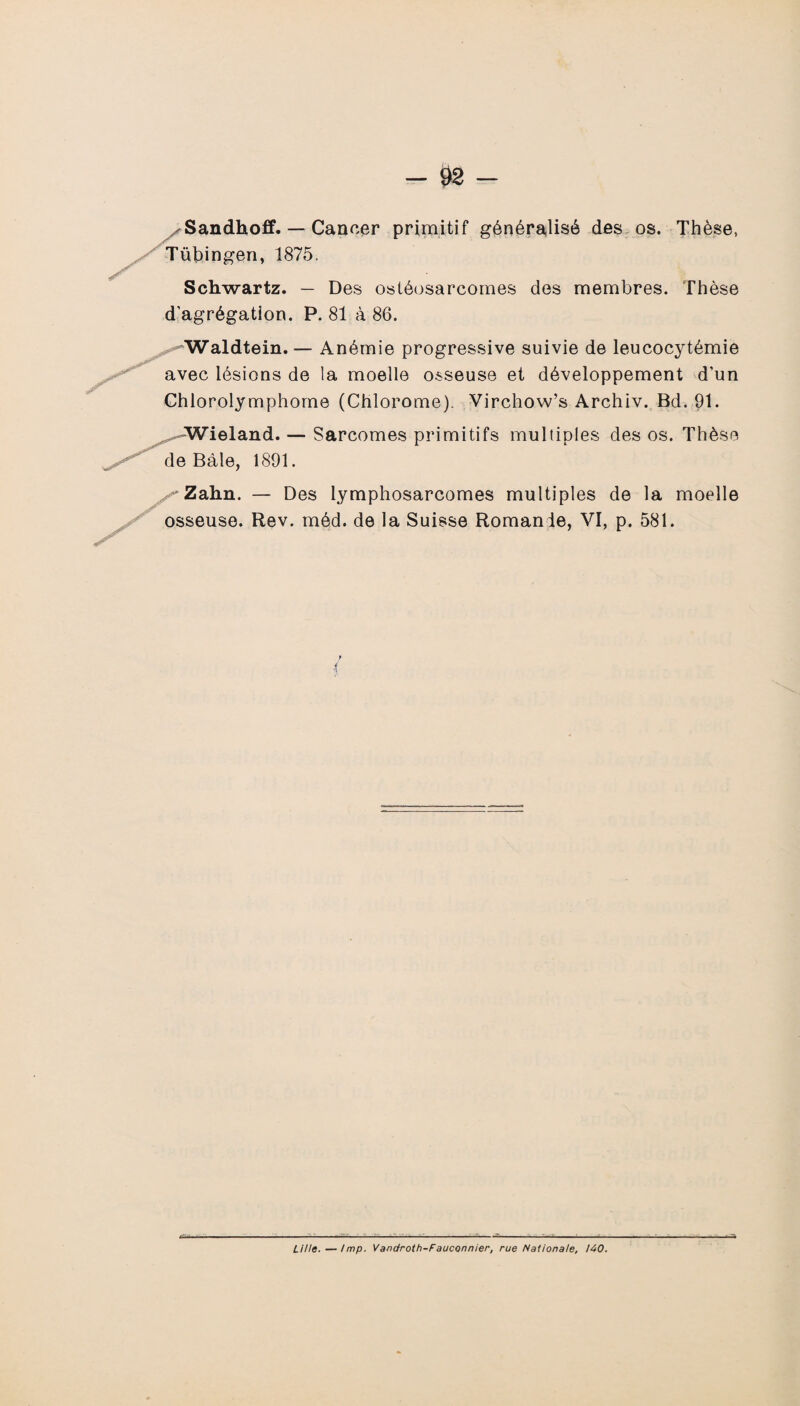 Sandhoff. — Cancer primitif généralisé des os. Thèse, Tübingen, 1875. Schwartz. — Des ostéosarcomes des membres. Thèse d'agrégation. P. 81 à 86. Waldtein. — Anémie progressive suivie de leucocytémie avec lésions de la moelle osseuse et développement d’un Chlorolymphome (Chlorome). Virchow’s Archiv. Bd. 91. ^Wieland. — Sarcomes primitifs multiples des os. Thèse de Bâle, 1891. v'Zahn. — Des lymphosarcomes multiples de la moelle osseuse. Rev. méd. de la Suisse Romande, VI, p. 581. { Lille.—lmp. Vandroth-Fauconnier, rue Nationale, 140.