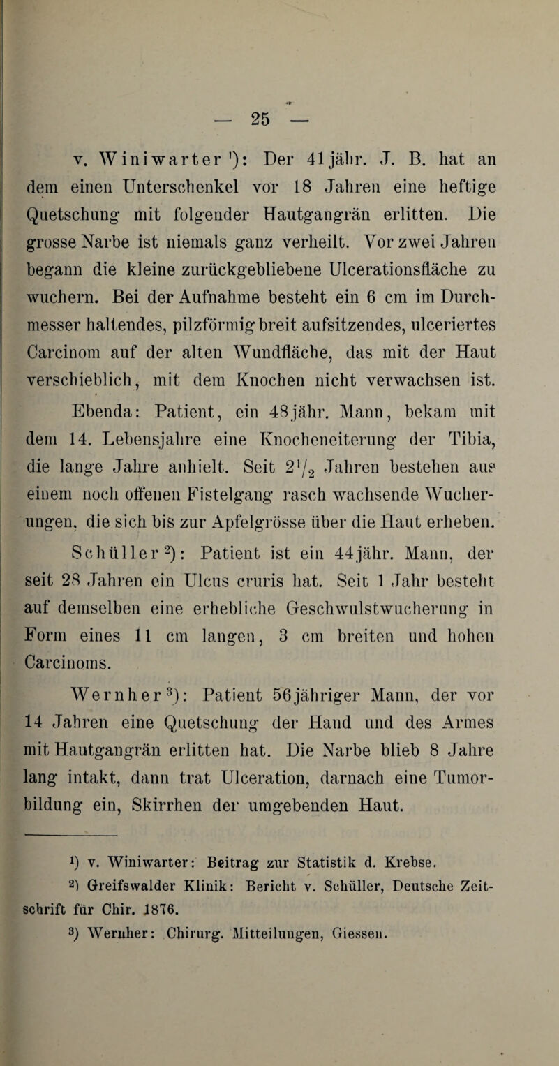 v. Wini warter '): Der 41jä!ir. J. B. hat an dem einen Unterschenkel vor 18 Jahren eine heftige Quetschung mit folgender Hautgangrän erlitten. Die grosse Narbe ist niemals ganz verheilt. Vor zwei Jahren begann die kleine zurückgebliebene Ulcerationsfläche zu wuchern. Bei der Aufnahme besteht ein 6 cm im Durch¬ messer haltendes, pilzförmig breit aufsitzendes, ulceriertes Carcinom auf der alten Wundfläche, das mit der Haut verschieblich, mit dem Knochen nicht verwachsen ist. Ebenda: Patient, ein 48jähr. Mann, bekam mit dem 14. Lebensjahre eine Knocheneiterung der Tibia, die lange Jahre anhielt. Seit 2!/2 Jahren bestehen aus einem noch otfenen Fistelgang rasch wachsende Wucher¬ ungen, die sich bis zur Apfelgrösse über die Haut erheben. Schüller* 2): Patient ist ein 44jähr. Mann, der seit 28 Jahren ein Ulcus cruris hat. Seit 1 Jahr besteht auf demselben eine erhebliche Geschwulstwucherung in Form eines 11 cm langen, 3 cm breiten und hohen Carcinoms. Wernher3): Patient 56jähriger Mann, der vor 14 Jahren eine Quetschung der Hand und des Armes mit Hautgangrän erlitten hat. Die Narbe blieb 8 Jahre lang intakt, dann trat Ulceration, darnach eine Tumor¬ bildung ein, Skirrhen der umgebenden Haut. !) y. Winiwarter: Beitrag zur Statistik d. Krebse. 2) Greifswalder Klinik: Bericht v. Schüller, Deutsche Zeit¬ schrift für Chir. 1876. 3) Wernher: Chirurg. Mitteilungen, Giessen.