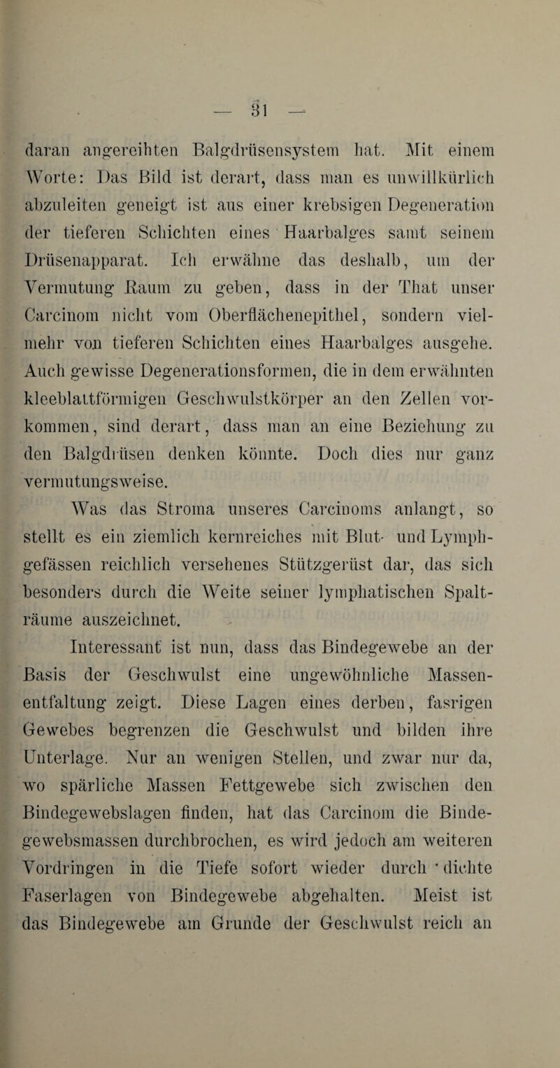 daran angereihten Balgdrüsensystem hat. Mit einem Worte: Das Bild ist derart, dass man es unwillkürlich abzuleiten geneigt ist aus einer krebsigen Degeneration der tieferen Schichten eines Haarbalges samt seinem Drüsenapparat. Ich erwähne das deshalb, um der Vermutung Baum zu geben, dass in der That unser Carcinom nicht vom Oberflächenepithel, sondern viel¬ mehr von tieferen Schichten eines Haarbalges ausgehe. Auch gewisse Degenerationsformen, die in dem erwähnten kleeblattförmigen Geschwulstkörper an den Zellen Vor¬ kommen, sind derart, dass man an eine Beziehung zu den Balgdrüsen denken könnte. Doch dies nur ganz vermutungsweise. Was das Stroma unseres Carcinoms anlangt, so stellt es ein ziemlich kernreiches mit Blut- undLymph- gefässen reichlich versehenes Stützgerüst dar, das sich besonders durch die Weite seiner lymphatischen Spalt¬ räume auszeichnet. Interessant ist nun, dass das Bindegewebe an der Basis der Geschwulst eine ungewöhnliche Massen¬ entfaltung zeigt. Diese Lagen eines derben, fasrigen Gewebes begrenzen die Geschwulst und bilden ihre Unterlage. Nur an wenigen Stellen, und zwar nur da, wo spärliche Massen Fettgewebe sich zwischen den Bindegewebslagen finden, hat das Carcinom die Binde- gewebsmassen durchbrochen, es wird jedoch am weiteren Vordringen in die Tiefe sofort wieder durch * dichte Faserlagen von Bindegewebe abgehalten. Meist ist das Bindegewebe am Grunde der Geschwulst reich an