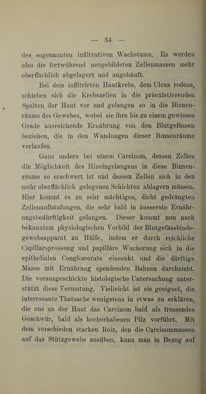 des sogenannten infiltrativen Wachstums. Es werden also die fortwährend neugebildeten Zellenmassen mehr oberflächlich abgelagert und angehäuft. Bei dem infiltrirten Hautkrebs, dem Ulcus rodens, schieben sich die Krebszellen in die präexistierenden Spalten der Haut vor und gelangen so in die Binnen¬ räume des Gewebes, wobei sie ihre bis zu einem gewissen Grade ausreichende Ernährung von den Blutgefässen beziehen, die in den Wandungen dieser Binnenräume verlaufen. Ganz anders bei einem Carcinom, dessen Zellen die Möglichkeit des Hineingelangens in diese Binnen¬ räume so erschwert ist und dessen Zellen sich in den mehr oberflächlich gelegenen Schichten ablagern müssen. Hier kommt es zu sehr mächtigen, dicht gedrängten Zellenaufhäufungen, die sehr bald in äusserste Ernähr¬ ungsbedürftigkeit gelangen. Dieser kommt nun nach bekanntem physiologischen Vorbild der Blutgefässbinde- gewebsapparat zu Hülfe, indem er durch reichliche Oapillarsprossung und papilläre Wucherung sich in die epithelialen Conglomerate einsenkt und die dürftige Masse mit Ernährung spendenden Bahnen durchzieht. Die vorausgeschickte histologische Untersuchung unter¬ stützt diese Vermutung. Vielleicht ist sie geeignet, die interessante Thatsache wenigstens in etwas zu erklären, die uns an der Haut das Carcinom bald als fressendes Geschwür, bald als hocherhabenen Pilz vorführt. Mit dem verschieden starken Reiz, den die Carcinommassen auf das Stützgewebe ausüben, kann man in Bezug auf