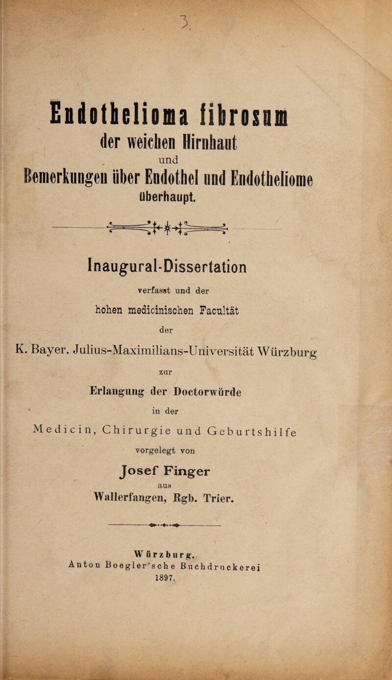 Eidotkliona iibrisim der weichen Hirnhaut und Bemerkungen über Endothel und Endotheliome überhaupt. -—i Inaugural-Dissertation verfasst und der hohen medicinischen Facultät der *. .  • IS'-V K. Bayer. Julius-Maximilians-Universität Würzburg zur Erlangung der Doctorwürde in der Medicin, Chirurgie und Geburtshilfe vorgelegt von Josef Finger aus Wallerfangen, Rgb. Trier. W ürzburg. Anton Boegler’s ch e Buchdruckerei 1897.