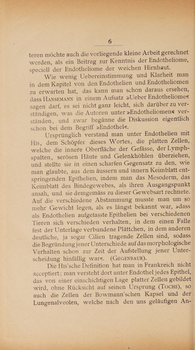 teren möchte auch die vorliegende kleine Arbeit gerechnet werden, als ein Beitrag zur Kenntnis der Endotheliome, speciell der Endotheliome der weichen Hirnhaut. Wie wenig Uebereinstimmung und Klarheit man in dem Kapitel von den Endothelien und Endotheliomen zu erwarten hat, das kann man schon daiaus ei sehen, dass Hansemann in einem Aufsatz »Ueber Endotheliome« sagen darf, es sei nicht ganz leicht, sich darüber zu ver ständigen, was die Autoren unter »Endotheliomen« ver¬ ständen, und zwar begänne die Diskussion eigentlich schon bei dem Begriff »Endothel«. Ursprünglich verstand man unter Endothelien mit His, dem Schöpfer dieses Wortes, die platten Zellen, welche die innere Oberfläche der Gefässe, der Lymph¬ spalten, serösen Häute und Gelenkhöhlen überziehen, und stellte sie in einen scharfen Gegensatz zu den, wie man glaubte, aus dem äussern und innern Keimblatt ent¬ springenden Epithelien, indem man das Mesodeim, das Keimblatt des Bindegewebes, als ihren Ausgangspunkt ansah, und sie demgemäss zu dieser Gewebsart rechnete. Auf die verschiedene Abstammung musste man um so mehr Gewicht legen, als es längst bekannt war, »dass als Endothelien aufgefasste Epithelien bei verschiedenen Tieren sich verschieden verhalten, in dem einen Falle fest der Unterlage verbundene Plättchen, in dem anderen deutliche, ja sogar Cilien tragende Zellen sind, sodass die Begründung jener Unterschiede auf das morphologische Verhalten schon zur Zeit der Aufstellung jener Unter¬ scheidung hinfällig war«. (Gegenbaur). Die His’sche Definition hat man in Frankreich nicht acceptiert; man versteht dort unter Endothel jedes Epithel, das von einer einschichtigen Lage platter Zellen gebildet wird, ohne Rücksicht auf seinen Ursprung (Toche)> so auch die Zellen der Bowmann’schen Kapsel und der Lungenalveolen, welche nach den uns geläufigen An-