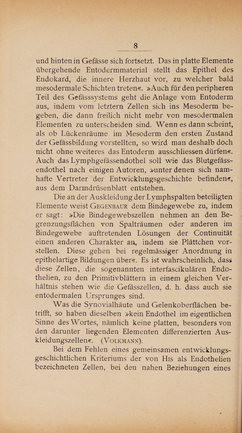 und hinten in Gefässe sich fortsetzt. Das in platte Elemente übergehende Entodermmaterial stellt das Epithel des Endokard, die innere Herzhaut vor, zu welcher bald mesodermale Schichten treten«. »Auch für den peripheren Teil des Gefässsystems geht die Anlage vom Entoderm aus, indem vom letztem Zellen sich ins Mesoderm be¬ geben, die dann freilich nicht mehr von mesodermalen Elementen zu unterscheiden sind. Wenn es dann scheint, als ob Lückenräume im Mesoderm den ersten Zustand der Gefässbildung vorstellten, so wird man deshalb doch nicht ohne weiteres das Entoderm ausschliessen dürfen«. Auch das Lymphgefässendothel soll wie das Blutgefäss¬ endothel nach einigen Autoren, »unter denen sich nam¬ hafte Vertreter der Entwicklungsgeschichte befinden«, aus dem Darmdrüsenblatt entstehen. Die an der Auskleidung der Lymphspalten beteiligten Elemente weist Gegenbaur dem Bindegewebe zu, indem er sagt: »Die Bindegewebszellen nehmen an den Be¬ grenzungsflächen von Spalträumen oder anderen im Bindegewebe auftretenden Lösungen der Continuität einen anderen Charakter an, indem sie Plättchen vor¬ stellen. Diese gehen bei regelmässiger Anordnung in epithelartige Bildungen über«. Es ist wahrscheinlich, dass diese Zellen, die sogenannten interfascikulären Endo- thelien, zu den Primitivblättern in einem gleichen Ver¬ hältnis stehen wie die Gefässzellen, d. h. dass auch sie entodermalen Ursprunges sind. Was die Synovialhäute und Gelenkoberflächen be¬ trifft, so haben dieseJben »kein Endothel im eigentlichen Sinne des Wortes, nämlich keine platten, besonders von den darunter liegenden Elementen differenzierten Aus¬ kleidungszellen«. (Volkmann). Bei dem Fehlen eines gemeinsamen entwicklungs¬ geschichtlichen Kriteriums der von His als Endothelien bezeichneten Zellen, bei den nahen Beziehungen eines