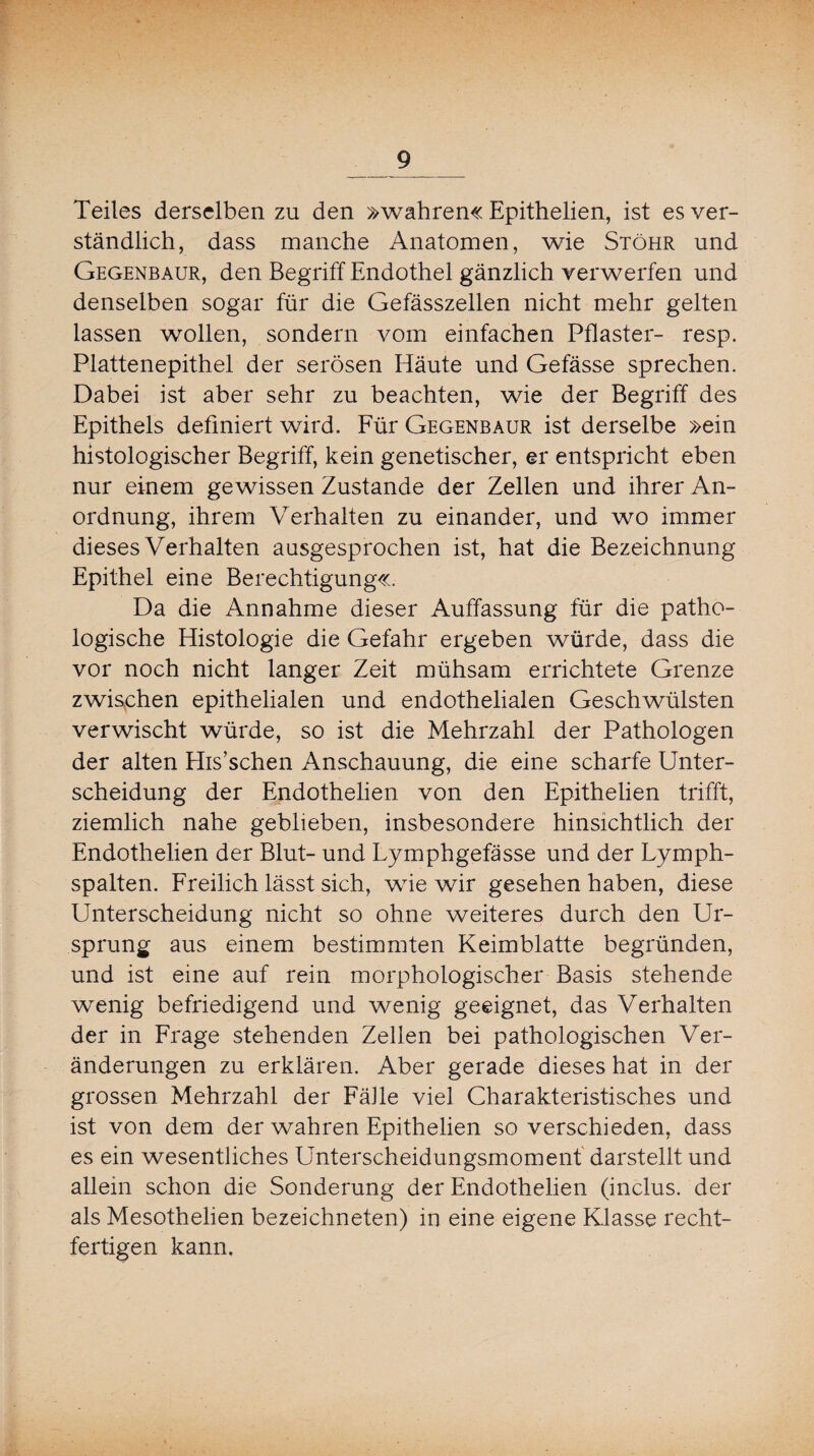 Teiles derselben zu den »wahren« Epithelien, ist es ver¬ ständlich, dass manche Anatomen, wie Stöhr und Gegenbaur, den Begriff Endothel gänzlich verwerfen und denselben sogar für die Gefässzellen nicht mehr gelten lassen wollen, sondern vom einfachen Pflaster- resp. Plattenepithel der serösen Häute und Gefässe sprechen. Dabei ist aber sehr zu beachten, wie der Begriff des Epithels definiert wird. Für Gegenbaur ist derselbe »ein histologischer Begriff, kein genetischer, er entspricht eben nur einem gewissen Zustande der Zellen und ihrer An¬ ordnung, ihrem Verhalten zu einander, und wo immer dieses Verhalten ausgesprochen ist, hat die Bezeichnung Epithel eine Berechtigung«. Da die Annahme dieser Auffassung für die patho¬ logische Histologie die Gefahr ergeben würde, dass die vor noch nicht langer Zeit mühsam errichtete Grenze zwischen epithelialen und endothelialen Geschwülsten verwischt würde, so ist die Mehrzahl der Pathologen der alten His’schen Anschauung, die eine scharfe Unter¬ scheidung der Endothelien von den Epithelien trifft, ziemlich nahe geblieben, insbesondere hinsichtlich der Endothelien der Blut- und Lymphgefässe und der Lymph¬ spalten. Freilich lässt sich, wie wir gesehen haben, diese Unterscheidung nicht so ohne weiteres durch den Ur¬ sprung aus einem bestimmten Keimblatte begründen, und ist eine auf rein morphologischer Basis stehende wenig befriedigend und wenig geeignet, das Verhalten der in Frage stehenden Zellen bei pathologischen Ver¬ änderungen zu erklären. Aber gerade dieses hat in der grossen Mehrzahl der Fähe viel Charakteristisches und ist von dem der wahren Epithelien so verschieden, dass es ein wesentliches Unterscheidungsmomenf darstellt und allein schon die Sonderung der Endothelien (inclus. der als Mesothelien bezeichneten) in eine eigene Klasse recht- fertigen kann.
