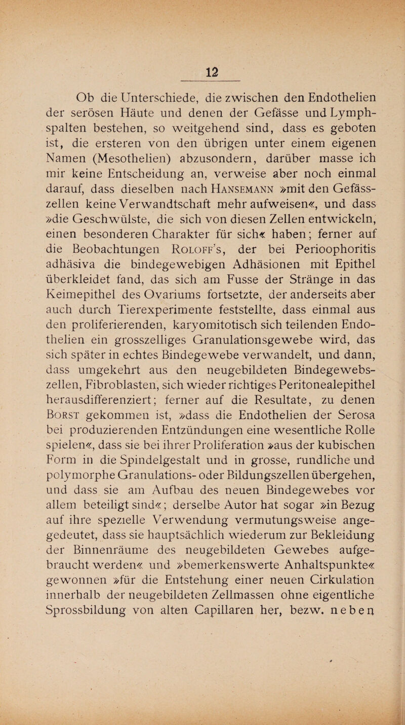 Ob die Unterschiede, die zwischen den Endothelien der serösen Häute und denen der Gefässe und Lymph¬ spalten bestehen, so weitgehend sind, dass es geboten ist, die ersteren von den übrigen unter einem eigenen Namen (Mesothelien) abzusondern, darüber masse ich mir keine Entscheidung an, verweise aber noch einmal darauf, dass dieselben nach Hansemann »mit den Gefäss- zellen keine Verwandtschaft mehr aufweisen«, und dass »die Geschwülste, die sich von diesen Zellen entwickeln, einen besonderen Charakter für sich« haben; ferner auf die Beobachtungen Roloff’s, der bei Perioophoritis adhäsiva die bindegewebigen Adhäsionen mit Epithel überkleidet fand, das sich am Fusse der Stränge in das Keimepithel des Ovariums fortsetzte, der anderseits aber auch durch Tierexperimente feststellte, dass einmal aus den proliferierenden, karyomitotisch sich teilenden Endo¬ thelien ein grosszelliges Granulationsgewebe wird, das sich später in echtes Bindegewebe verwandelt, und dann, dass umgekehrt aus den neugebildeten Bindegewebs¬ zellen, Fibroblasten, sich wieder richtiges Peritonealepithel herausdifferenziert; ferner auf die Resultate, zu denen Borst gekommen ist, »dass die Endothelien der Serosa bei produzierenden Entzündungen eine wesentliche Rolle spielen«, dass sie bei ihrer Proliferation »aus der kubischen Form in die Spindelgestalt und in grosse, rundliche und polymorphe Granulations- oder Bildungszellen übergehen, und dass sie am Aufbau des neuen Bindegewebes vor allem beteiligt sind«; derselbe Autor hat sogar »in Bezug auf ihre spezielle Verwendung vermutungsweise ange- gedeutet, dass sie hauptsächlich wiederum zur Bekleidung der Binnenräume des neugebildeten Gewebes aufge¬ braucht werden« und »bemerkenswerte Anhaltspunkte« gewonnen »für die Entstehung einer neuen Cirkulation innerhalb der neugebildeten Zellmassen ohne eigentliche Sprossbildung von alten Capillaren her, bezw, neben