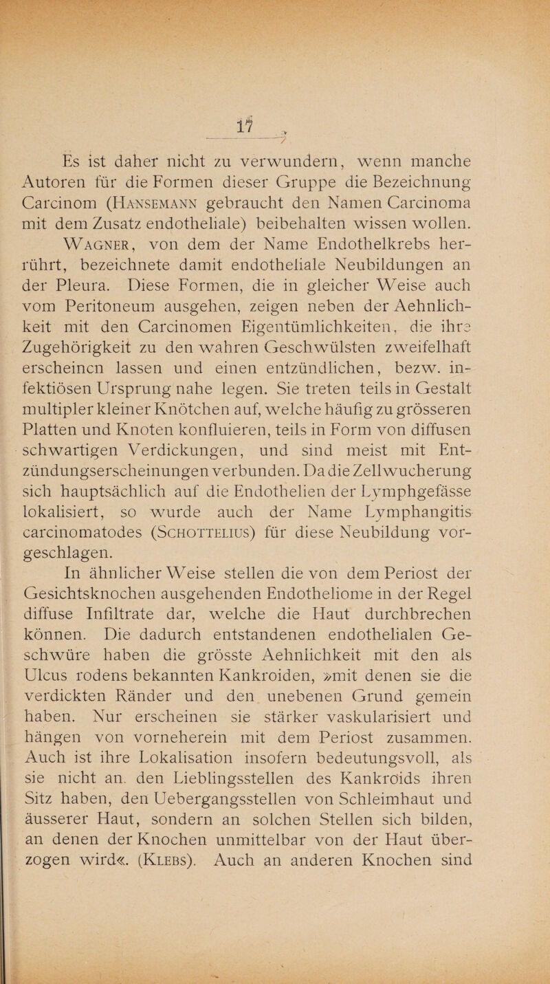 > / if Es ist daher nicht zu verwundern, wenn manche Autoren für die Formen dieser Gruppe die Bezeichnung Carcinom (Hansemann gebraucht den Namen Carcinoma mit dem Zusatz endotheliale) beibehalten wissen wollen. Wagner, von dem der Name Endothelkrebs her¬ rührt, bezeichnete damit endotheliale Neubildungen an der Pleura. Diese Formen, die in gleicher Weise auch vom Peritoneum ausgehen, zeigen neben der Aehnlich- keit mit den Carcinomen Eigentümlichkeiten, die ihre Zugehörigkeit zu den wahren Geschwülsten zweifelhaft erscheinen lassen und einen entzündlichen, bezw. in¬ fektiösen Ursprung nahe legen. Sie treten teils in Gestalt multipler kleiner Knötchen auf, welche häufig zu grösseren Platten und Knoten konfluieren, teils in Form von diffusen schwartigen Verdickungen, und sind meist mit Ent¬ zündungserscheinungen verbunden. Da die Zellwucherung sich hauptsächlich auf die Endothelien der Lymphgefässe lokalisiert, so wurde auch der Name Lymphangitis carcinomatodes (Schottelius) für diese Neubildung vor¬ geschlagen. In ähnlicherWeise stellen die von dem Periost der Gesichtsknochen ausgehenden Endotheliome in der Regel diffuse Infiltrate dar, welche die Haut durchbrechen können. Die dadurch entstandenen endothelialen Ge¬ schwüre haben die grösste Aehnlichkeit mit den als Ulcus rodens bekannten Kankroiden, »mit denen sie die verdickten Ränder und den unebenen Grund gemein haben. Nur erscheinen sie stärker vaskularisiert und hängen von vorneherein mit dem Periost zusammen. Auch ist ihre Lokalisation insofern bedeutungsvoll, als sie nicht an. den Lieblingsstellen des Kankro'ids ihren Sitz haben, den Uebergangsstellen von Schleimhaut und äusserer Haut, sondern an solchen Stellen sich bilden, an denen der Knochen unmittelbar von der Haut über¬ zogen wird«. (Klebs). Auch an anderen Knochen sind