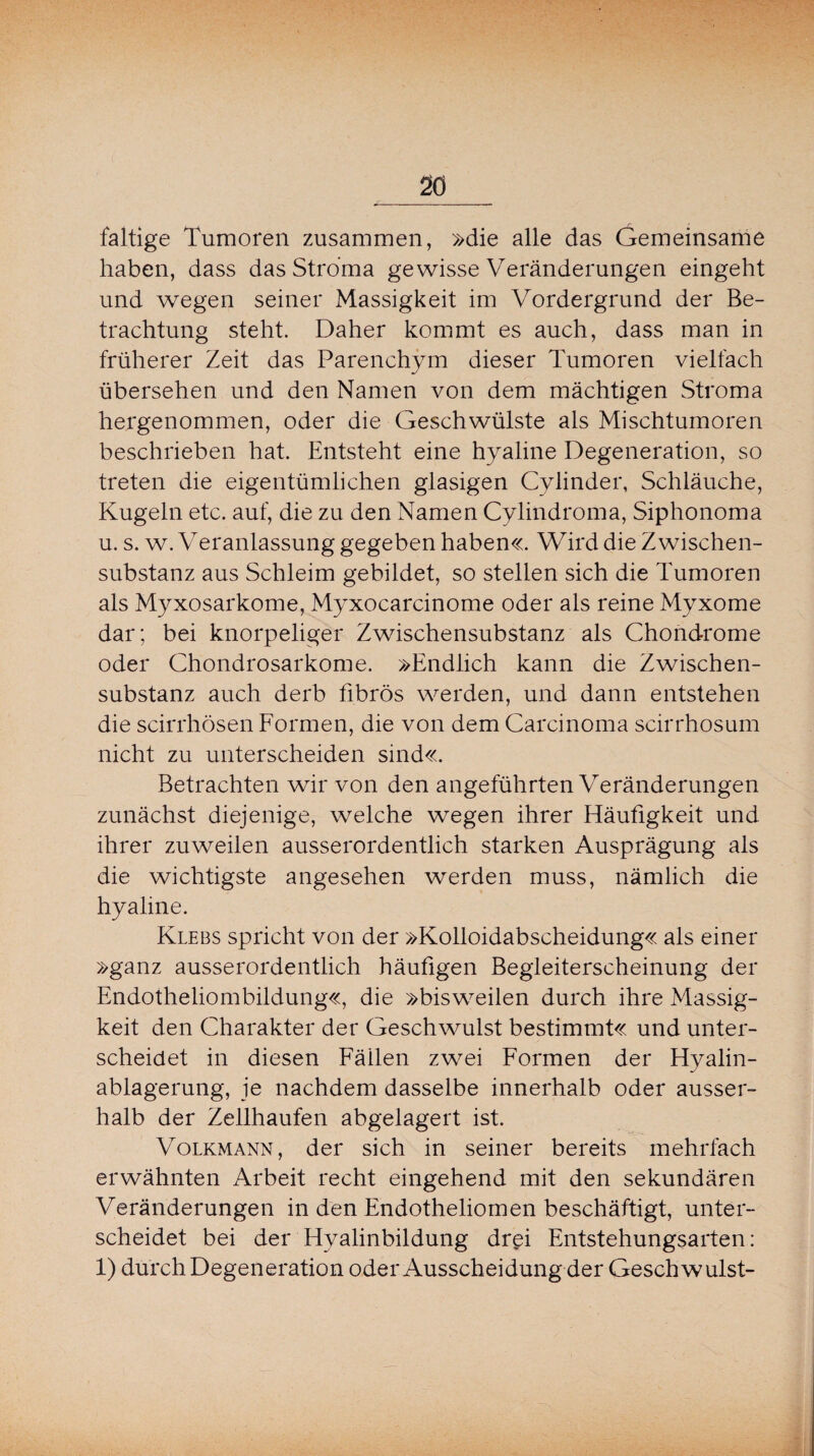 faltige Tumoren zusammen, »die alle das Gemeinsame haben, dass das Stroma gewisse Veränderungen eingeht und wegen seiner Massigkeit im Vordergrund der Be¬ trachtung steht. Daher kommt es auch, dass man in früherer Zeit das Parenchym dieser Tumoren vielfach übersehen und den Namen von dem mächtigen Stroma hergenommen, oder die Geschwülste als Mischtumoren beschrieben hat. Entsteht eine hyaline Degeneration, so treten die eigentümlichen glasigen Cylinder, Schläuche, Kugeln etc. auf, die zu den Namen Cylindroma, Siphonoma u. s. w. Veranlassung gegeben haben«. Wird die Zwischen¬ substanz aus Schleim gebildet, so stellen sich die Tumoren als Myxosarkome, Myxocarcinome oder als reine Myxome dar; bei knorpeliger Zwischensubstanz als Chondrome oder Chondrosarkome. »Endlich kann die Zwischen¬ substanz auch derb fibrös werden, und dann entstehen die scirrhösen Formen, die von dem Carcinoma scirrhosum nicht zu unterscheiden sind«. Betrachten wir von den angeführten Veränderungen zunächst diejenige, welche wegen ihrer Häufigkeit und ihrer zuweilen ausserordentlich starken Ausprägung als die wichtigste angesehen werden muss, nämlich die hyaline. Klebs spricht von der »Kolloidabscheidung« als einer »ganz ausserordentlich häufigen Begleiterscheinung der Endotheliombildung«, die »bisweilen durch ihre Massig¬ keit den Charakter der Geschwulst bestimmt« und unter¬ scheidet in diesen Fällen zwei Formen der Hyalin¬ ablagerung, je nachdem dasselbe innerhalb oder ausser¬ halb der Zellhaufen abgelagert ist. Volkmann, der sich in seiner bereits mehrfach erwähnten Arbeit recht eingehend mit den sekundären Veränderungen in den Endotheliomen beschäftigt, unter¬ scheidet bei der Hyalinbildung drei Entstehungsarten: 1) durch Degeneration oder Ausscheidung der Geschwulst-