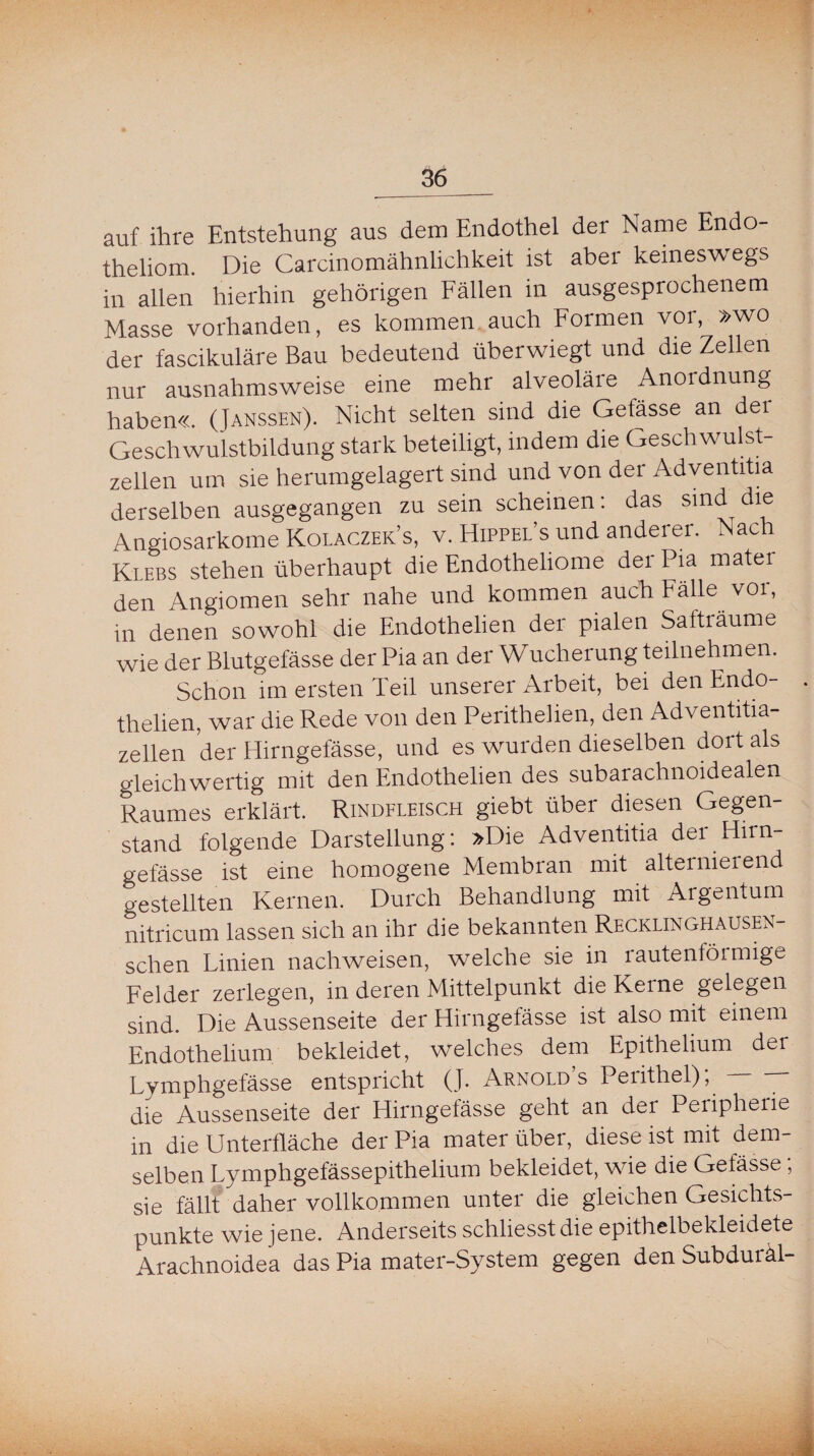 auf ihre Entstehung aus dem Endothel der Name Endo- theliom. Die Carcinomähnlichkeit ist aber keineswegs in allen hierhin gehörigen Fällen in ausgesprochenem Masse vorhanden, es kommen auch Formen vor, »wo der fascikuläre Bau bedeutend überwiegt und die Zellen nur ausnahmsweise eine mehr alveoläre Anoidnung haben«. (Janssen). Nicht selten sind die Gefässe an der Geschwulstbildung stark beteiligt, indem die Geschwulst¬ zellen um sie herumgelagert sind und von der Adventitia derselben ausgegangen zu sein scheinen: das sind dlf Angiosarkome Kolaczek’s, v. Hippel’s und anderer. Nach Rlebs stehen überhaupt die Endotheliome der Pia matei den Angiomen sehr nahe und kommen auch Fälle voi, in denen sowohl die Endothelien der pialen Safträume wie der Blutgefässe der Pia an der Wucherung teilnehmen. Schon im ersten Teil unserer Arbeit, bei den Endo¬ thelien, war die Rede von den Perithelien, den Adventitia- zellen der Hirngefässe, und es wurden dieselben dort als gleichwertig mit den Endothelien des subarachnoidealen Raumes erklärt. Rindfleisch giebt über diesen Gegen¬ stand folgende Darstellung: »Die Adventitia der Hirn¬ gefässe ist eine homogene Membran mit alternierend gestellten Kernen. Durch Behandlung mit Argentum nitricum lassen sich an ihr die bekannten Recklinghausen- schen Linien nachweisen, welche sie in rautenförmige Felder zerlegen, in deren Mittelpunkt die Keine gelegen sind. Die Aussenseite der Hirngefässe ist also mit einem Endothelium bekleidet, welches dem Epithelium der Lymphgefässe entspricht (J. Arnold’s Perithel); — — die Aussenseite der Hirngefässe geht an der Peripherie in die Unterfläche der Pia mater über, diese ist mit dem¬ selben Lymphgefässepithelium bekleidet, wie die Gefässe; sie fällt daher vollkommen unter die gleichen Gesichts¬ punkte wie jene. Anderseits schliesst die epithelbekleidete Arachnoidea das Pia mater-System gegen den Subduräl-