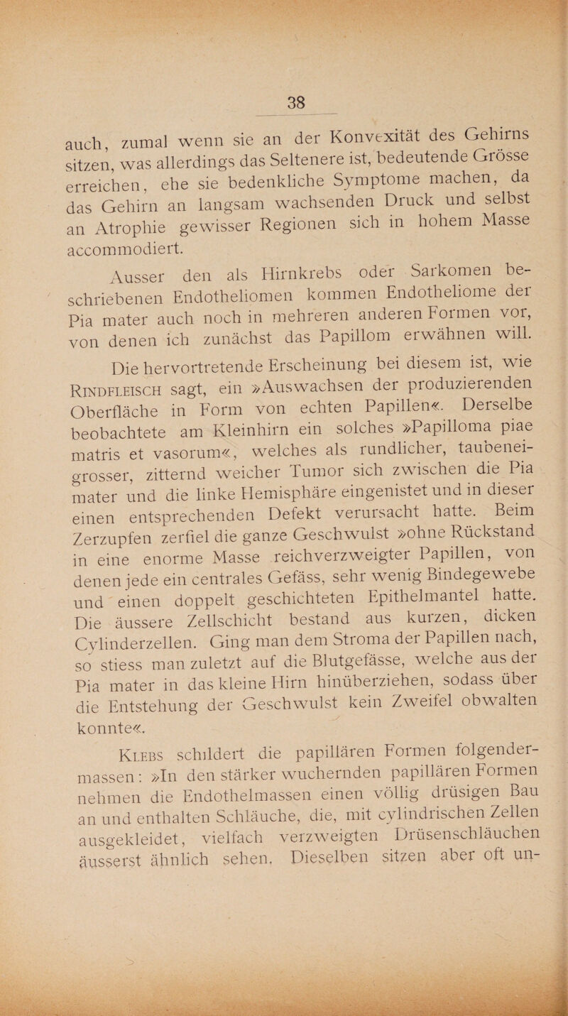 auch, zumal wenn sie an der Konvexität des Gehirns sitzen, was allerdings das Seltenere ist, bedeutende Grösse erreichen, ehe sie bedenkliche Symptome machen, da das Gehirn an langsam wachsenden Druck und selbst an Atrophie gewisser Regionen sich in hohem Masse accommodiert. Ausser den als Hirnkrebs odei Saikörnen be¬ schriebenen Endothehomen kommen Endotheliome der Pia mater auch noch in mehreren anderen Formen voi, von denen ich zunächst das Papillom ei wähnen will. Die hervortretende Erscheinung bei diesem ist, wie Rindfleisch sagt, ein »Auswachsen der produzieienden Oberfläche in Form von echten Papillen«. Derselbe beobachtete am Kleinhirn ein solches »Papilloma piae matris et vasorum«, welches als rundlichei, tauoenei- orosser, zitternd weicher Tumor sich zwischen die Pia mater und die linke Hemisphäre eingenistet und in dieser einen entsprechenden Defekt verursacht hatte. Beim Zerzupfen zerfiel die ganze Geschwulst »ohne Rückstand in eine enorme Masse reichverzweigter Papillen, von denen jede ein centrales Gefäss, sehr wenig Bindegewebe und einen doppelt geschichteten Epithelmantel hatte. Die äussere Zellschicht bestand aus kuizen, dicken Cylinderzellen. Ging man dem Stroma der Papillen nach, so stiess man zuletzt auf die Blutgefässe, welche aus dei Pia mater in das kleine Hirn hinüberziehen, sodass übei die Entstehung der Geschwulst kein Zweifel obwalten konnte«. Klebs schildert die papillären Formen folgender- massen: »In den stärker wuchernden papillären Formen nehmen die Endothelmassen einen völlig diüsigen Bau an und enthalten Schläuche, die, mit cylindrischen Zellen ausgekleidet, vielfach verzweigten Diüsenschläuchen äusserst ähnlich sehen. Dieselben sitzen aber oft un-